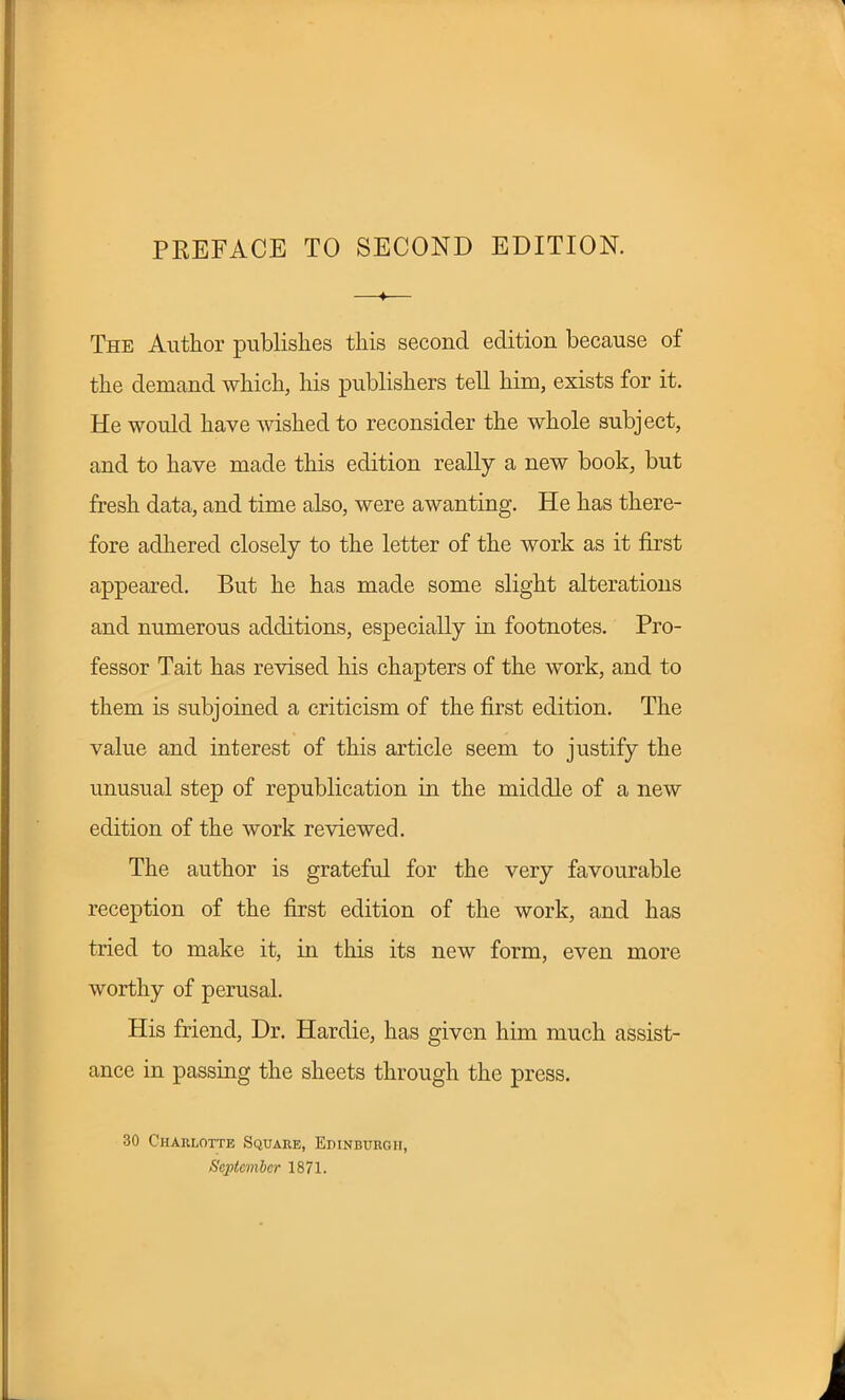 PKEFACE TO SECOND EDITION. The Author publishes this second edition because of the demand which, his publishers tell him, exists for it. He would have wished to reconsider the whole subject, and to have made this edition really a new book, but fresh data, and time also, were awanting. He has there- fore adhered closely to the letter of the work as it first appeared. But he has made some slight alterations and numerous additions, especially in footnotes. Pro- fessor Tait has revised his chapters of the work, and to them is subjoined a criticism of the first edition. The value and interest of this article seem to justify the unusual step of republication in the middle of a new edition of the work reviewed. The author is grateful for the very favourable reception of the first edition of the work, and has tried to make it, in this its new form, even more worthy of perusal. His friend, Dr. Hardie, has given him much assist- ance in passing the sheets through the press. 30 Charlotte Square, Edinburgh, September 1871.