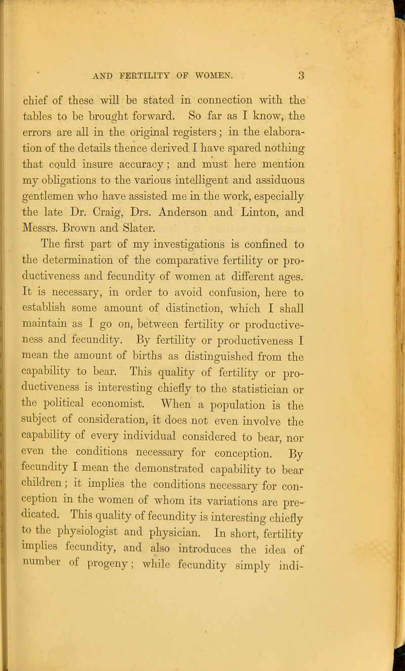 chief of these will be stated in connection with the tables to be brought forward. So far as I know, the errors are all in the original registers; in the elabora- tion of the details thence derived I have spared nothing that could insure accuracy; and must here mention my obligations to the various intelligent and assiduous gentlemen who have assisted me in the work, especially the late Dr. Craig, Drs. Anderson and Linton, and Messrs. Brown and Slater. The first part of my investigations is confined to the determination of the comparative fertility or pro- ductiveness and fecundity of women at different ages. It is necessary, in order to avoid confusion, here to establish some amount of distinction, which I shall maintain as I go on, between fertility or productive- ness and fecundity. By fertility or productiveness I mean the amount of births as distinguished from the capability to bear. This quality of fertility or pro- ductiveness is interesting chiefly to the statistician or the political economist. When a population is the subject of consideration, it does not even involve the capability of every individual considered to bear, nor even the conditions necessary for conception. By fecundity I mean the demonstrated capability to bear children; it implies the conditions necessary for con- ception in the women of whom its variations are pre- dicated. This quality of fecundity is interesting chiefly to the physiologist and physician. In short, fertility implies fecundity, and also introduces the idea of number of progeny; while fecundity simply indi-