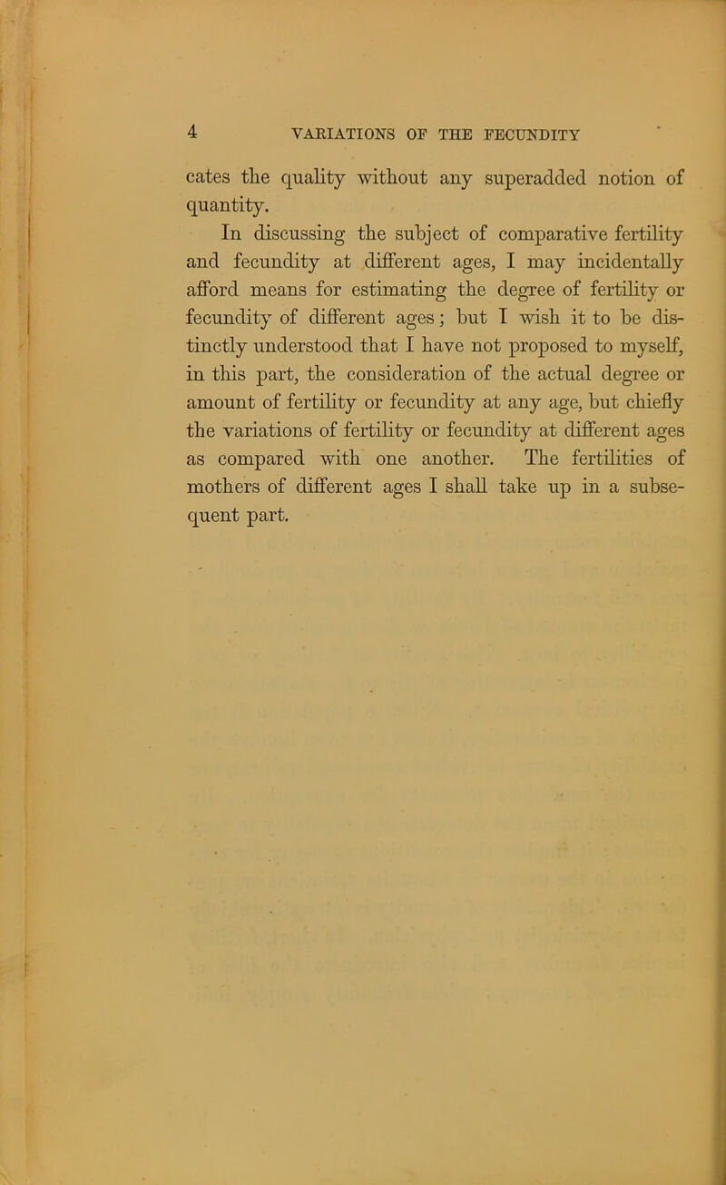 cates the quality without any superadded notion of quantity. In discussing the subject of comparative fertility and fecundity at different ages, I may incidentally afford means for estimating the degree of fertility or fecundity of different ages; but I wish it to be dis- tinctly understood that I have not proposed to myself, in this part, the consideration of the actual degree or amount of fertility or fecundity at any age, but chiefly the variations of fertility or fecundity at different ages as compared with one another. The fertilities of mothers of different ages I shall take up in a subse- quent part.