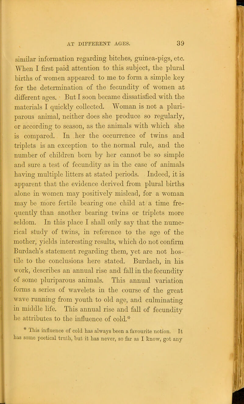 similar information regarding bitches, guinea-pigs, etc. When I first paid attention to this subject, the plural births of women appeared to me to form a simple key for the determination of the fecundity of women at different ages. But I soon became dissatisfied with the materials I quickly collected. Woman is not a pluri- parous animal, neither does she produce so regularly, or according to season, as the animals with which she is compared. In her the occurrence of twins and triplets is an exception to the normal rule, and the number of children born by her cannot be so simple and sure a test of fecundity as in the case of animals having multiple litters at stated periods. Indeed, it is apparent that the evidence derived from plural births alone in women may positively mislead, for a woman may be more fertile bearing one child at a time fre- quently than another bearing twins or triplets more seldom. In this place I shall only say that the nume- rical study of twins, in reference to the age of the mother, yields interesting results, which do not confirm Burdach's statement regarding them, yet are not hos- tile to the conclusions here stated. Burdach, in his work, describes an annual rise and fall in the fecundity of some pluriparous animals. This annual variation forms a series of wavelets in the course of the great wave running from youth to old age, and culminating in middle life. This annual rise and fall of fecundity he attributes to the influence of cold.* * This influence of cold has always been a favourite notion. It has some poetical truth, but it has never, so far as I know, got any