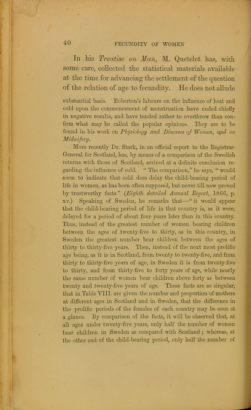 In his Treatise on Man, M. Quetelet has, with some care, collected the statistical materials available at the time for advancing the settlement of the question of the relation of age to fecundity. He does not allude substantial basis. Eoberton's labours on tbe influence of heat and cold upon tbe commencement of menstruation have ended chiefly in negative results, and have tended rather to overthrow than con- firm what may be called the popular opinions. They are to be found in his work on Physiology and Diseases of Women, ajid on Midwifery. More recently Dr. Stark, in an official report to the Registrar- General for Scotland, has, by means of a comparison of the Swedish returns with those of Scotland, arrived at a definite conclusion re- garding the influence of cold.  The comparison, he says,  would seem to indicate that cold does delay the child-bearing period of life in women, as has been often supposed, but never till now proved by trustworthy facts (Eighth detailed Annual Report, 18G6, p. xv.) Speaking of Sweden, he remarks that— it would appear that the child-bearing period of life in that country is, as it were, delayed for a period of about four years later than in this country. Thus, instead of the greatest number of women bearing children between the ages of twenty-five to thirty, as in this country, in Sweden the greatest number bear children between the ages of thirty to thirty-five years. Then, instead of the next most prolific age being, as it is in Scotland, from twenty to twenty-five, and from thirty to thirty-five years of age, in Sweden it is from twenty-five to thirty, and from thirty-five to forty years of age, while nearly the same number of women bear children above forty as between twenty and twenty-five years of age. These facts are so singular, that in Table VIII. are given the number and proportion of mothers at different ages in Scotland and in Sweden, that the difference in the prolific periods of the females of each country may be seen at a glance. By comparison of the facts, it will be observed that, at all ages under twenty-five years, only half the number of women bear children in Sweden as compared with Scotland ; whereas, at the other end of the child-bearing period, only half the number of