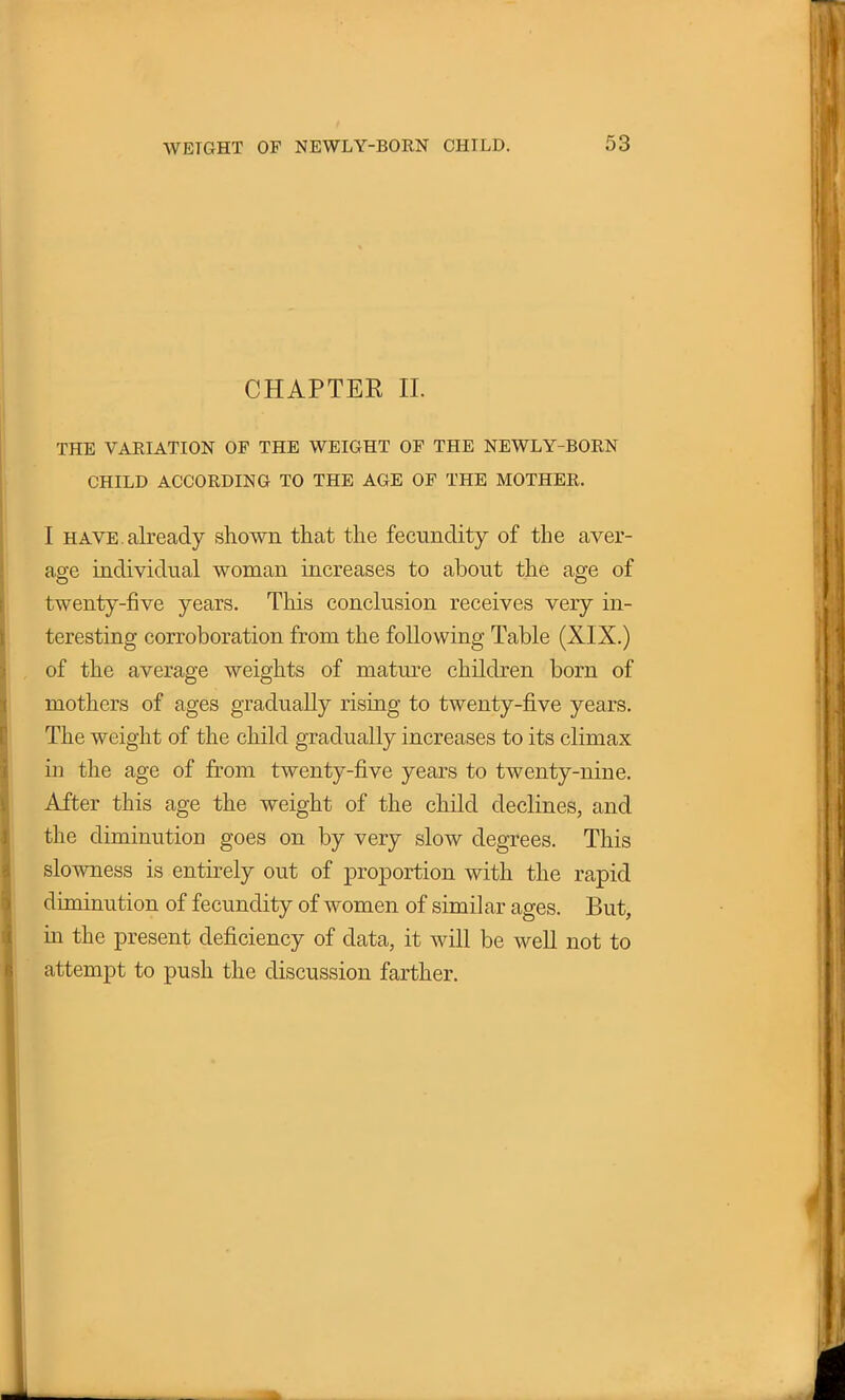 CHAPTER II. THE VARIATION OP THE WEIGHT OP THE NEWLY-BORN CHILD ACCORDING TO THE AGE OP THE MOTHER. I have, already shown that the fecundity of the aver- age individual woman increases to about the age of twenty-five years. This conclusion receives very in- teresting corroboration from the following Table (XIX.) of the average weights of mature children born of mothers of ages gradually rising to twenty-five years. The weight of the child gradually increases to its climax in the age of from twenty-five years to twenty-nine. After this age the weight of the child declines, and the diminution goes on by very slow degrees. This slowness is entirely out of proportion with the rapid diminution of fecundity of women of similar ages. But, in the present deficiency of data, it will be well not to attempt to push the discussion farther.