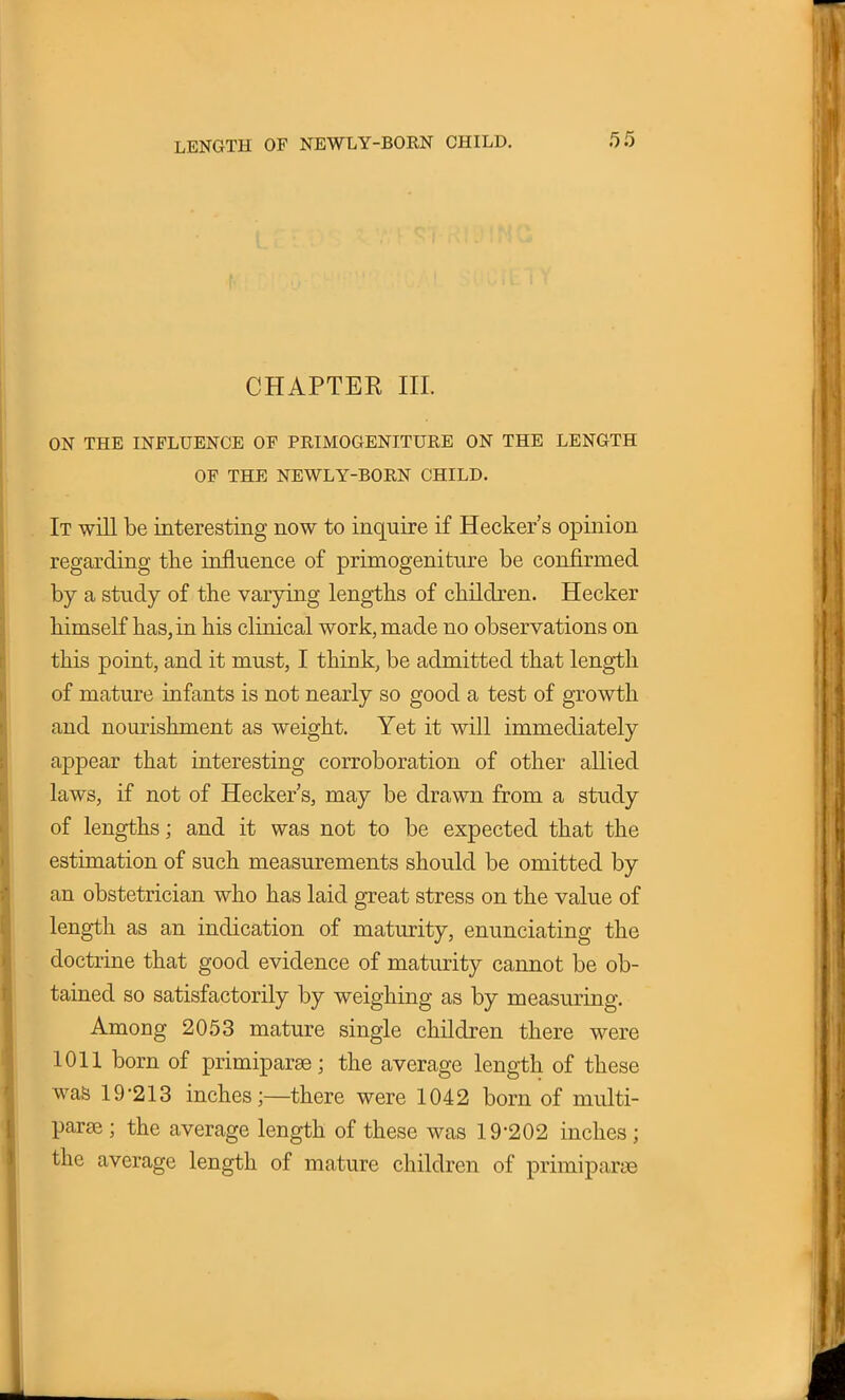 CHAPTER III. ON THE INFLUENCE OF PRIMOGENITURE ON THE LENGTH OF THE NEWLY-BORN CHILD. It will be interesting now to inquire if Hecker's opinion regarding the influence of primogeniture be confirmed by a study of the varying lengths of children. Hecker himself has, in his clinical work, made no observations on this point, and it must, I think, be admitted that length of mature infants is not nearly so good a test of growth and nourishment as weight. Yet it will immediately appear that interesting corroboration of other allied laws, if not of Hecker's, may be drawn from a study of lengths; and it was not to be expected that the estimation of such measurements should be omitted by an obstetrician who has laid great stress on the value of length as an indication of maturity, enunciating the doctrine that good evidence of maturity cannot be ob- tained so satisfactorily by weighing as by measuring. Among 2053 mature single children there were 1011 born of primiparse; the average length of these was 19-213 inches;—there were 1042 born of multi- parse ; the average length of these was 19-202 inches ; the average length of mature children of primiparse