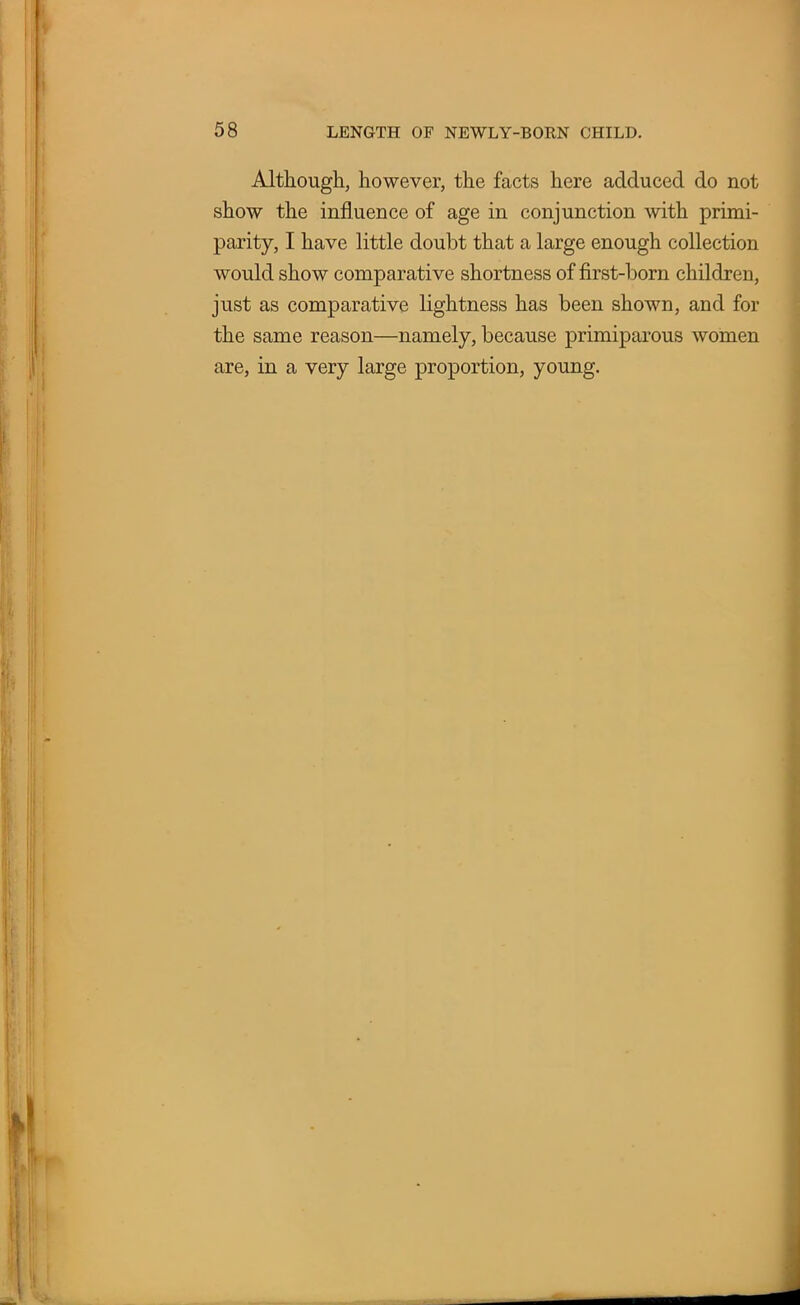 Although, however, the facts here adduced do not show the influence of age in conjunction with primi- parity, I have little doubt that a large enough collection would show comparative shortness of first-born children, just as comparative lightness has been shown, and for the same reason—namely, because primiparous women are, in a very large proportion, young.