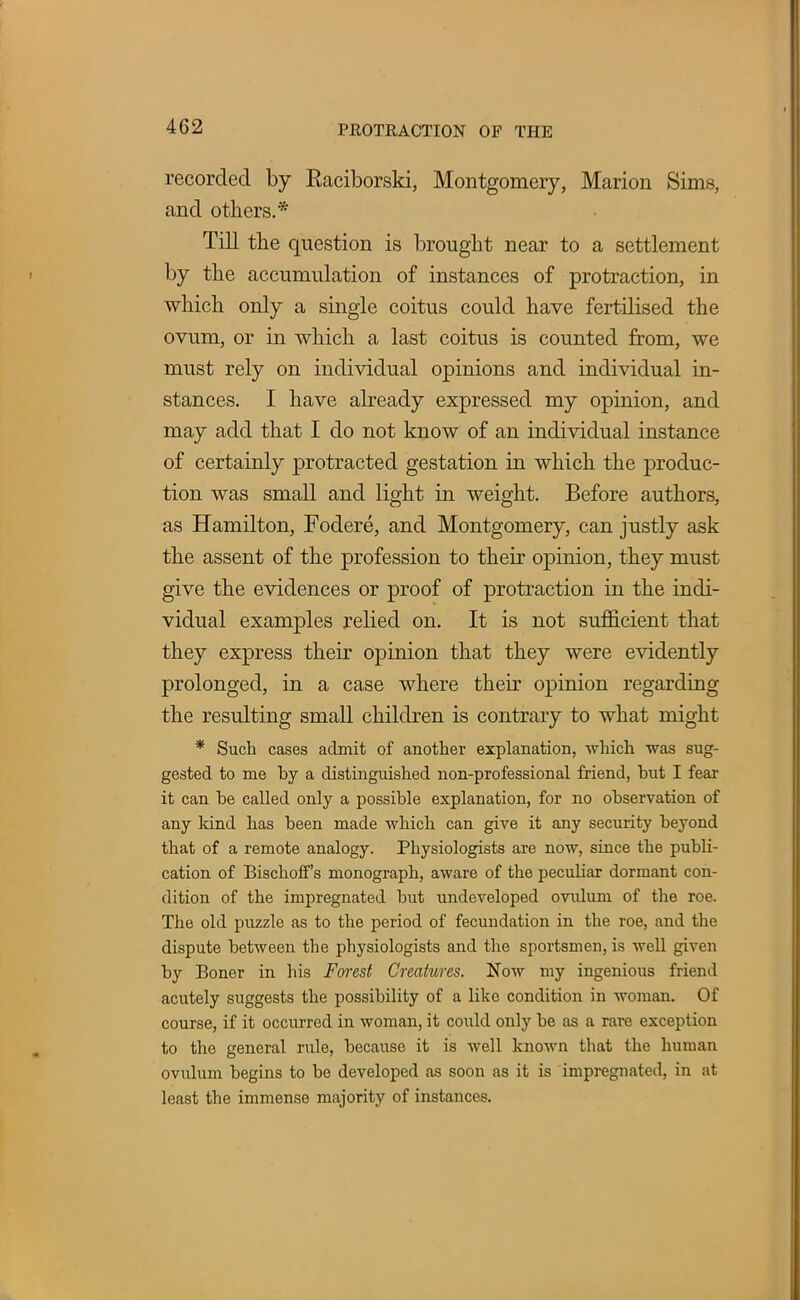 recorded by Raciborski, Montgomery, Marion Sims, and others.* Till the question is brought near to a settlement by the accumulation of instances of protraction, in which only a single coitus could have fertilised the ovum, or in which a last coitus is counted from, we must rely on individual opinions and individual in- stances. I have already expressed my opinion, and may add that I do not know of an individual instance of certainly protracted gestation in which the produc- tion was small and light in weight. Before authors, as Hamilton, Fodere, and Montgomery, can justly ask the assent of the profession to their opinion, they must give the evidences or proof of protraction in the indi- vidual examples relied on. It is not sufficient that they express their opinion that they were evidently prolonged, in a case where their opinion regarding the resulting small children is contrary to what might * Such cases admit of another explanation, which was sug- gested to me hy a distinguished non-professional friend, hut I fear it can he called only a possible explanation, for no observation of any land has been made which can give it any security beyond that of a remote analogy. Physiologists are now, since the publi- cation of BischofT's monograph, aware of the peculiar dormant con- dition of the impregnated but undeveloped ovulum of the roe. The old puzzle as to the period of fecundation in the roe, and the dispute between the physiologists and the sportsmen, is well given by Boner in his Forest Creatures. Now my ingenious friend acutely suggests the possibility of a like condition in woman. Of course, if it occurred in woman, it could only be as a rare exception to the general rule, because it is well known that the human ovulum begins to be developed as soon as it is impregnated, in at least the immense majority of instances.