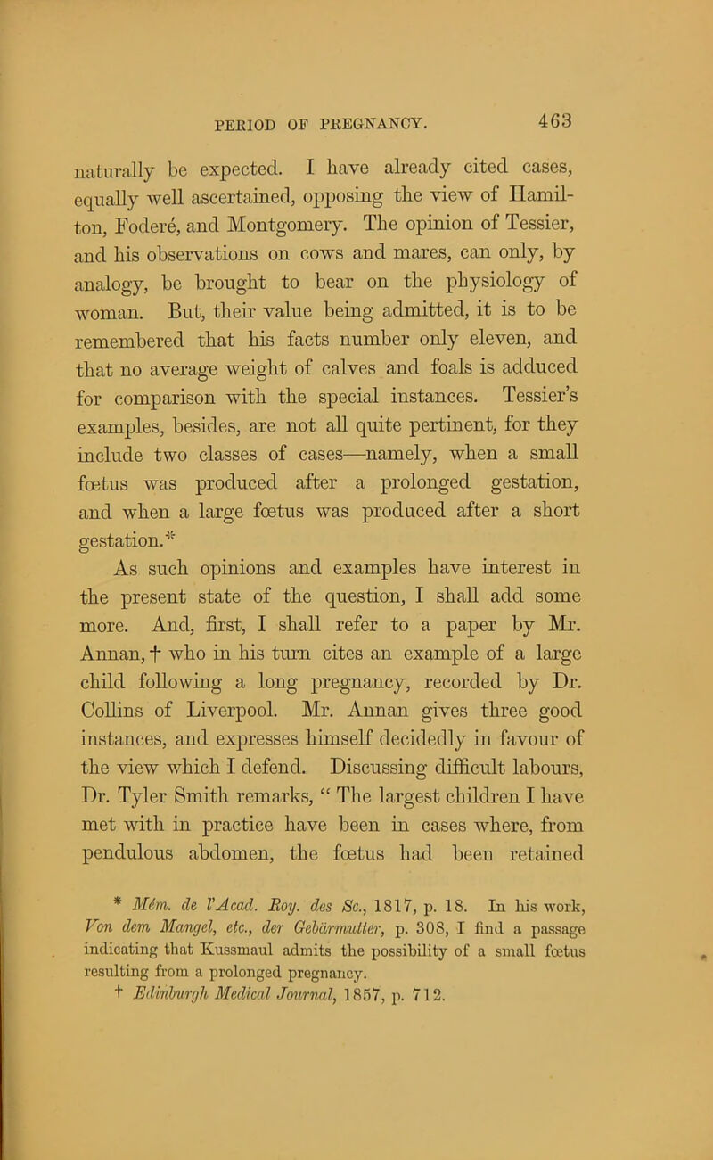 naturally be expected. I have already cited cases, equally well ascertained, opposing the view of Hamil- ton, Fodere, and Montgomery. The opinion of Tessier, and his observations on cows and mares, can only, by analogy, be brought to bear on the physiology of woman. But, their value being admitted, it is to be remembered that his facts number only eleven, and that no average weight of calves and foals is adduced for comparison with the special instances. Tessier's examples, besides, are not all quite pertinent, for they include two classes of cases—namely, when a small foetus was produced after a prolonged gestation, and when a large foetus was produced after a short gestation.-5' As such opinions and examples have interest in the present state of the question, I shall add some more. And, first, I shall refer to a paper by Mr. Annan, f who in his turn cites an example of a large child following a long pregnancy, recorded by Dr. Collins of Liverpool. Mr. Annan gives three good instances, and expresses himself decidedly in favour of the view which I defend. Discussing difficult labours, Dr. Tyler Smith remarks,  The largest children I have met with in practice have been in cases where, from pendulous abdomen, the foetus had been retained * Mdm. de VAcad. Roy. des 8c, 1817, p. 18. In his work, Von dem Mangel, etc., der Gebiirmutter, p. 30S, I find a passage indicating that Kussmaul admits the possibility of a small foetus resulting from a prolonged pregnancy. t Edinburgh Medical Journal, 1857, p. 712.