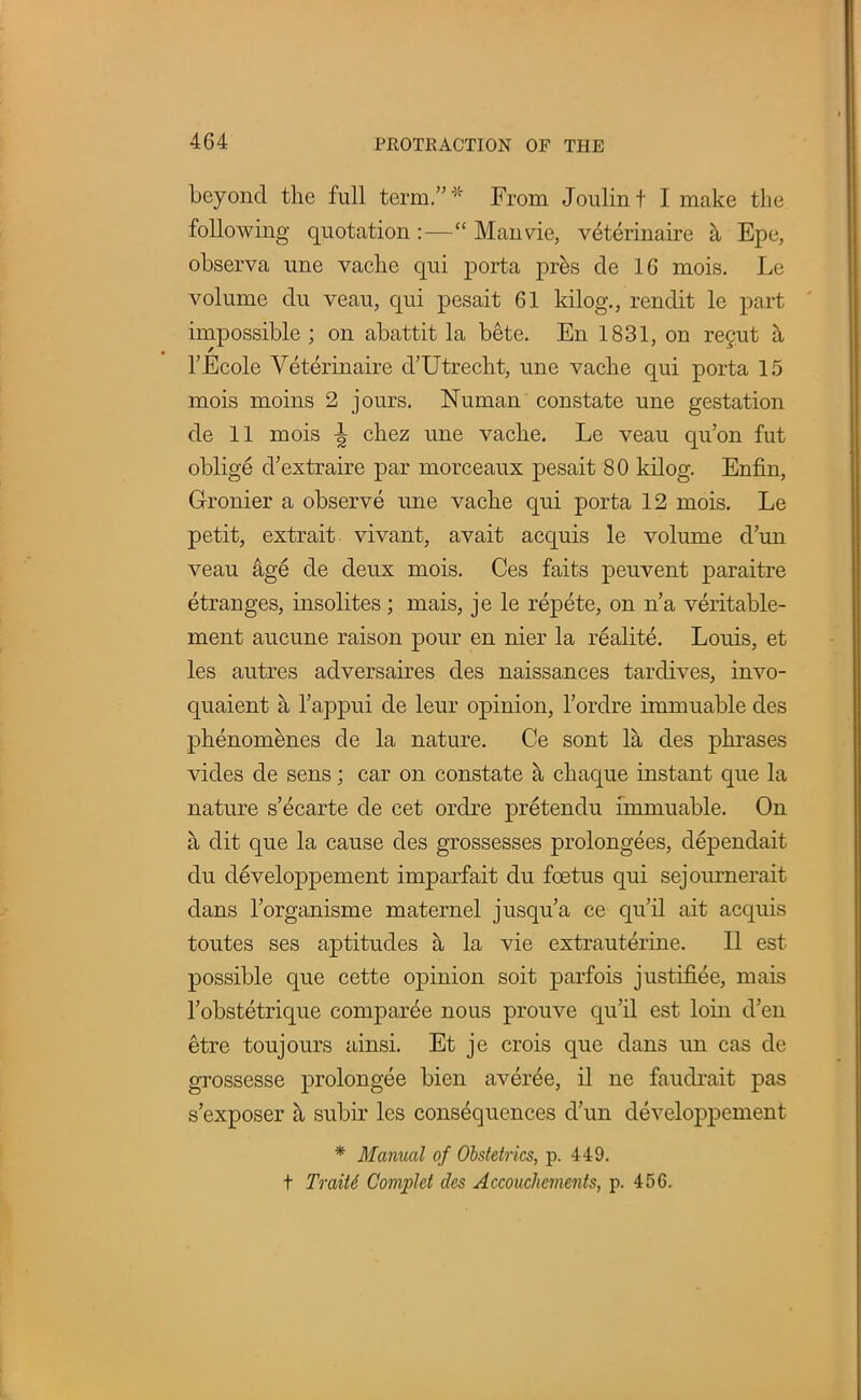 beyond the full term.* From Joulint I make the following quotation :— Man vie, veterinaire a Epe, observa une vache qui porta pres de 16 mois. Le volume du veau, qui pesait 61 kilog., rendit le part impossible ; on abattit la bete. En 1831, on regut a l'Ecole Veterinaire d'Utrecht, une vache qui porta 15 mois moins 2 jours. Numan constate une gestation de 11 mois ^ chez une vache. Le veau qu'on fut oblige d'extraire par morceaux pesait 80 kilog. Enfin, Gronier a observe une vache qui porta 12 mois. Le petit, extrait vivant, avait acquis le volume d'un veau &ge de deux mois. Ces faits peuvent paraitre etranges, insolites; mais, je le repete, on n'a veritable- ment aucune raison pour en nier la realite. Louis, et les autres adversaires des naissances tardives, invo- quaient a l'appui de leur opinion, l'ordre immuable des phenomenes de la nature. Ce sont la des phrases vides de sens; car on constate a chaque instant que la nature s'ecarte de cet ordre pretendu immuable. On a dit que la cause des grossesses prolongees, dependait du developpement imparfait du foetus qui sejournerait dans l'organisme maternel jusqu'a ce qu'il ait acquis toutes ses aptitudes a la vie extrauterine. II est possible que cette opinion soit parfois justifiee, mais l'obstetrique compar^e nous prouve qu'il est loin d'en etre toujours ainsi. Et je crois que dans un cas de grossesse prolongee bien averee, il ne faudrait pas s'exposer h subir les consequences d'un developpement * Manual of Obstetrics, p. 449. t Traitd Complet des Accouchcments, p. 456.