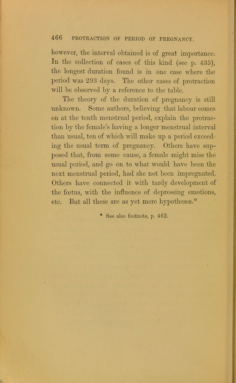 however, the interval obtained is of great importance. In the collection of cases of this kind (see p. 435), the longest duration found is in one case where the period was 293 days. The other cases of protraction will be observed by a reference to the table. The theory of the duration of pregnancy is still unknown. Some authors, believing that labour comes on at the tenth menstrual period, explain the protrac- tion by the female's having a longer menstrual interval than usual, ten of which will make up a period exceed- ing the usual term of pregnancy. Others have sup- posed that, from some cause, a female might miss the usual period, and go on to what would have been the next menstrual period, had she not been impregnated. Others have connected it with tardy development of the foetus, with the influence of depressing emotions, etc. But all these are as yet mere hypotheses.* * See also footnote, p. 462.