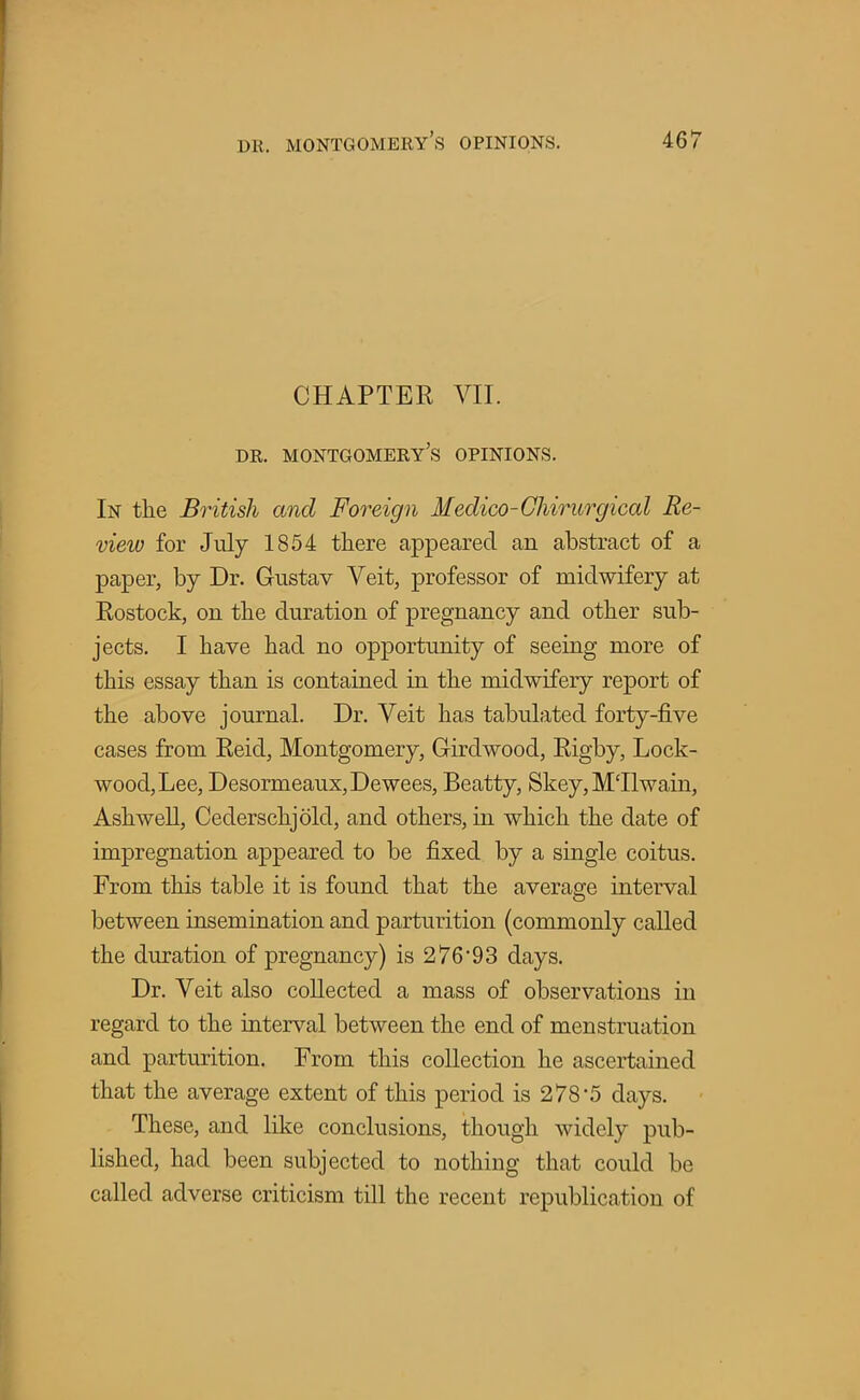 CHAPTER VII. dr. Montgomery's opinions. In the British and Foreign Medico-Chirurgical Re- view for July 1854 there appeared an abstract of a paper, by Dr. Gustav Veit, professor of midwifery at Rostock, on the duration of pregnancy and other sub- jects. I have had no opportunity of seeing more of this essay than is contained in the midwifery report of the above journal. Dr. Veit has tabulated forty-five cases from Reid, Montgomery, G-irdwood, Rigby, Lock- wood, Lee, Desormeaux,Dewees, Beatty, Skey,M'Ilwain, Ashwell, Cederschjold, and others, in which the date of impregnation appeared to be fixed by a single coitus. From this table it is found that the average interval between insemination and parturition (commonly called the duration of pregnancy) is 276'93 days. Dr. Veit also collected a mass of observations in regard to the interval between the end of menstruation and parturition. From this collection he ascertained that the average extent of this period is 278*5 days. These, and like conclusions, though widely pub- lished, had been subjected to nothing that could be called adverse criticism till the recent republication of