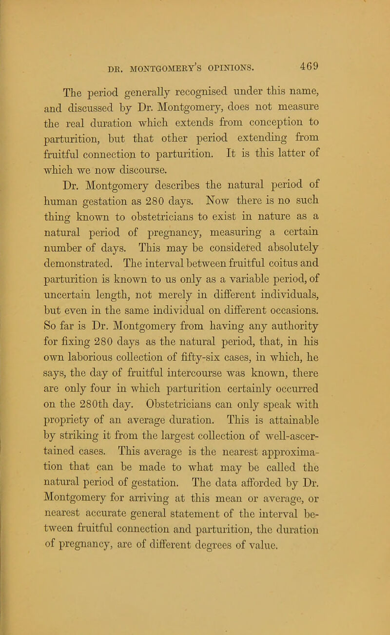The period generally recognised under this name, and discussed by Dr. Montgomery, does not measure the real duration which extends from conception to parturition, but that other period extending from fruitful connection to parturition. It is this latter of which we now discourse. Dr. Montgomery describes the natural period of human gestation as 280 days. Now there is no such thing known to obstetricians to exist in nature as a natural period of pregnancy, measuring a certain number of days. This may be considered absolutely demonstrated. The interval between fruitful coitus and parturition is known to us only as a variable period, of uncertain length, not merely in different individuals, but even in the same individual on different occasions. So far is Dr. Montgomery from having any authority for fixing 280 days as the natural period, that, in his own laborious collection of fifty-six cases, in which, he says, the day of fruitful intercourse was known, there are only four in which parturition certainly occurred on the 280th day. Obstetricians can only speak with propriety of an average duration. This is attainable by striking it from the largest collection of well-ascer- tained cases. This average is the nearest approxima- tion that can be made to what may be called the natural period of gestation. The data afforded by Dr. Montgomery for arriving at this mean or average, or nearest accurate general statement of the interval be- tween fruitful connection and parturition, the duration of pregnancy, are of different degrees of value.