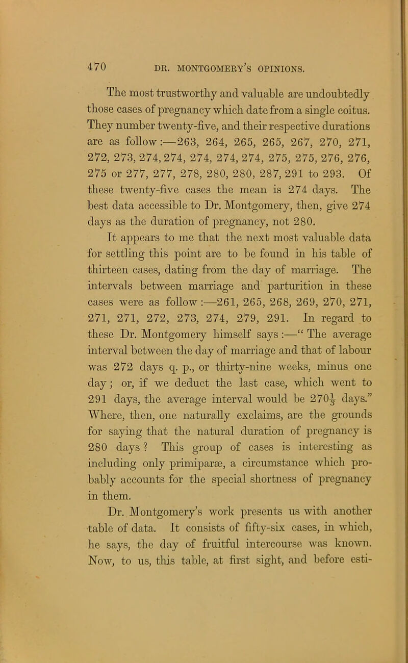 The most trustworthy and valuable are undoubtedly those cases of pregnancy which date from a single coitus. They number twenty-five, and their respective durations are as follow:—263, 264, 265, 265, 267, 270, 271, 272, 273, 274,274, 274, 274, 274, 275, 275, 276, 276, 275 or 277, 277, 278, 280, 280, 287, 291 to 293. Of these twenty-five cases the mean is 274 days. The best data accessible to Dr. Montgomery, then, give 274 days as the duration of pregnancy, not 280. It appears to me that the next most valuable data for settling this point are to be found in his table of thirteen cases, dating from the day of marriage. The intervals between marriage and parturition in these cases were as follow :—261, 265, 268, 269, 270, 271, 271, 271, 272, 273, 274, 279, 291. In regard to these Dr. Montgomery himself says :— The average interval between the day of marriage and that of labour was 272 days q. p., or thirty-nine weeks, minus one day; or, if we deduct the last case, which went to 291 days, the average interval would be 270^ days. Where, then, one naturally exclaims, are the grounds for saying that the natural duration of pregnancy is 280 days ? This group of cases is interesting as including only primiparse, a circumstance which pro- bably accounts for the special shortness of pregnancy in them. Dr. Montgomery's work presents us with another table of data. It consists of fifty-six cases, in which, he says, the day of fruitful intercourse was known. Now, to us, this table, at first sight, and before esti-