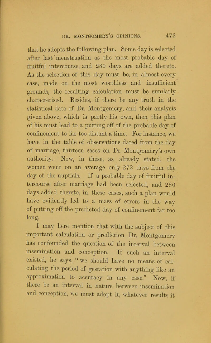 that he adopts the following plan. Some day is selected after last' menstruation as the most probable day of fruitful intercomse, and 280 days are added thereto. As the selection of this day must be, in almost every case, made on the most worthless and insufficient grounds, the resulting calculation must be similarly characterised. Besides, if there be any truth in the statistical data of Dr. Montgomery, and their analysis given above, which is partly his own, then this plan of his must lead to a putting off of the probable day of confinement to far too distant a time. For instance, we have in the table of observations dated from the day of marriage, thirteen cases on Dr. Montgomery's own authority. Now, in these, as already stated, the women went on an average only 272 days from the day of the nuptials. If a probable day of fruitful in- tercourse after marriage had been selected, and 280 days added thereto, in these cases, such a plan would have evidently led to a mass of errors in the way of putting off the predicted day of confinement far too long. I may here mention that with the subject of this important calculation or prediction Dr. Montgomery has confounded the question of the interval between insemination and conception. If such an interval existed, he says,  we should have no means of cal- culating the period of gestation with anything like an approximation to accuracy in any case. Now, if there be an interval in nature between insemination and conception, we must adopt it, whatever results it