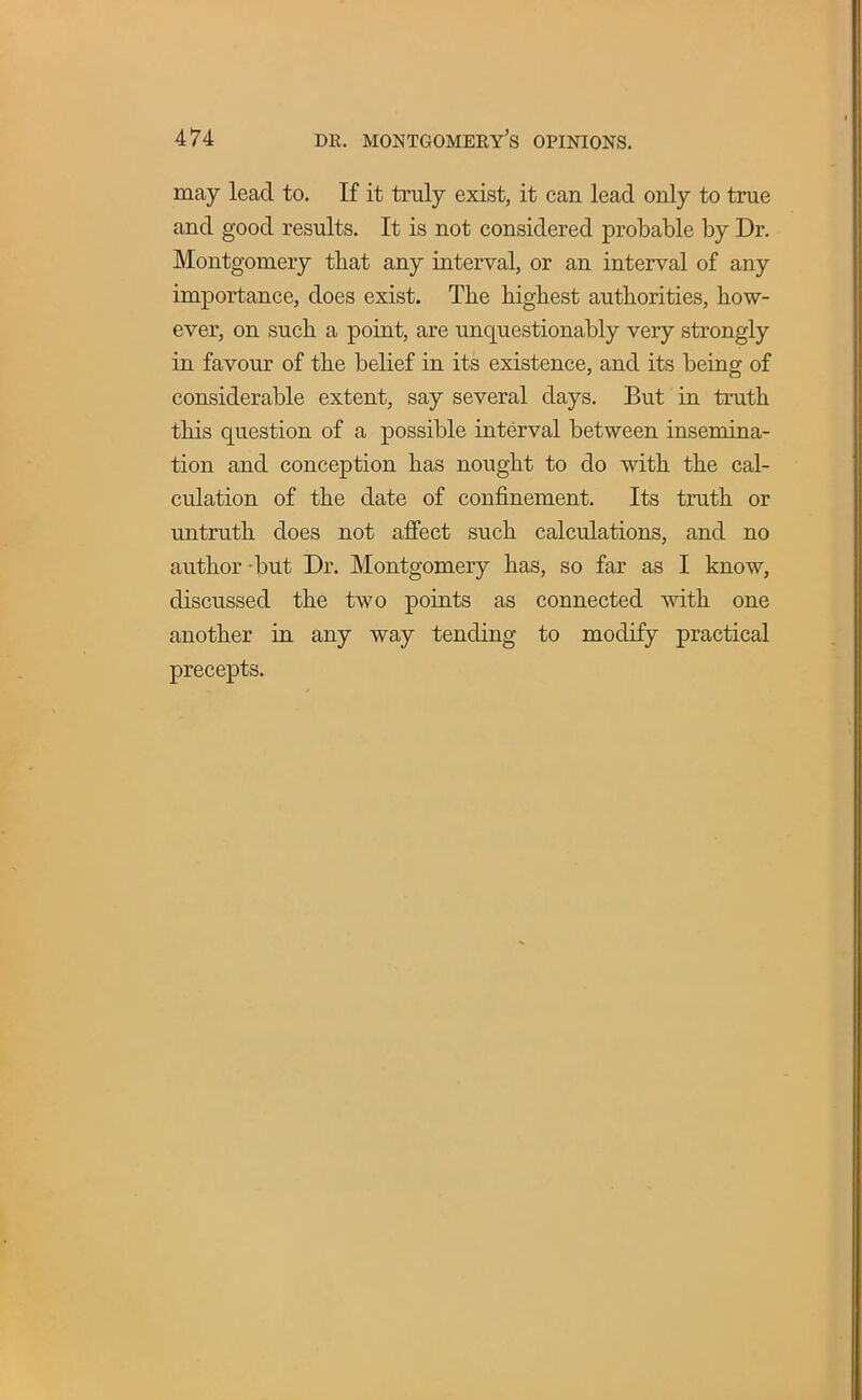 may lead to. If it truly exist, it can lead only to true and good results. It is not considered probable by Dr. Montgomery that any interval, or an interval of any importance, does exist. The highest authorities, how- ever, on such a point, are unquestionably very strongly in favour of the belief in its existence, and its being of considerable extent, say several days. But in truth this question of a possible interval between insemina- tion and conception has nought to do with the cal- culation of the date of confinement. Its truth or untruth does not affect such calculations, and no author -but Dr. Montgomery has, so far as I know, discussed the two points as connected with one another in any way tending to modify practical precepts.