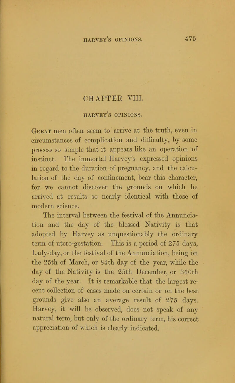 CHAPTEE VIII. harvey's opinions. Great men often seem to arrive at the truth, even in circumstances of complication and difficulty, by some process so simple that it appears like an operation of instinct. The immortal Harvey's expressed opinions in regard to the duration of pregnancy, and the calcu- lation of the day of confinement, bear this character, for we cannot discover the grounds on which he arrived at results so nearly identical with those of modern science. The interval between the festival of the Annuncia- tion and the day of the blessed Nativity is that adopted by Harvey as unquestionably the ordinary term of utero-gestation. This is a period of 275 days, Lady-day, or the festival of the Annunciation, being on the 25th of March, or 84th day of the year, while the day of the Nativity is the 25th December, or 360th day of the year. It is remarkable that the largest re- cent collection of cases made on certain or on the best grounds give also an average result of 275 clays. Harvey, it will be observed, does not speak of any natural term, but only of the ordinary term, his correct appreciation of which is clearly indicated.