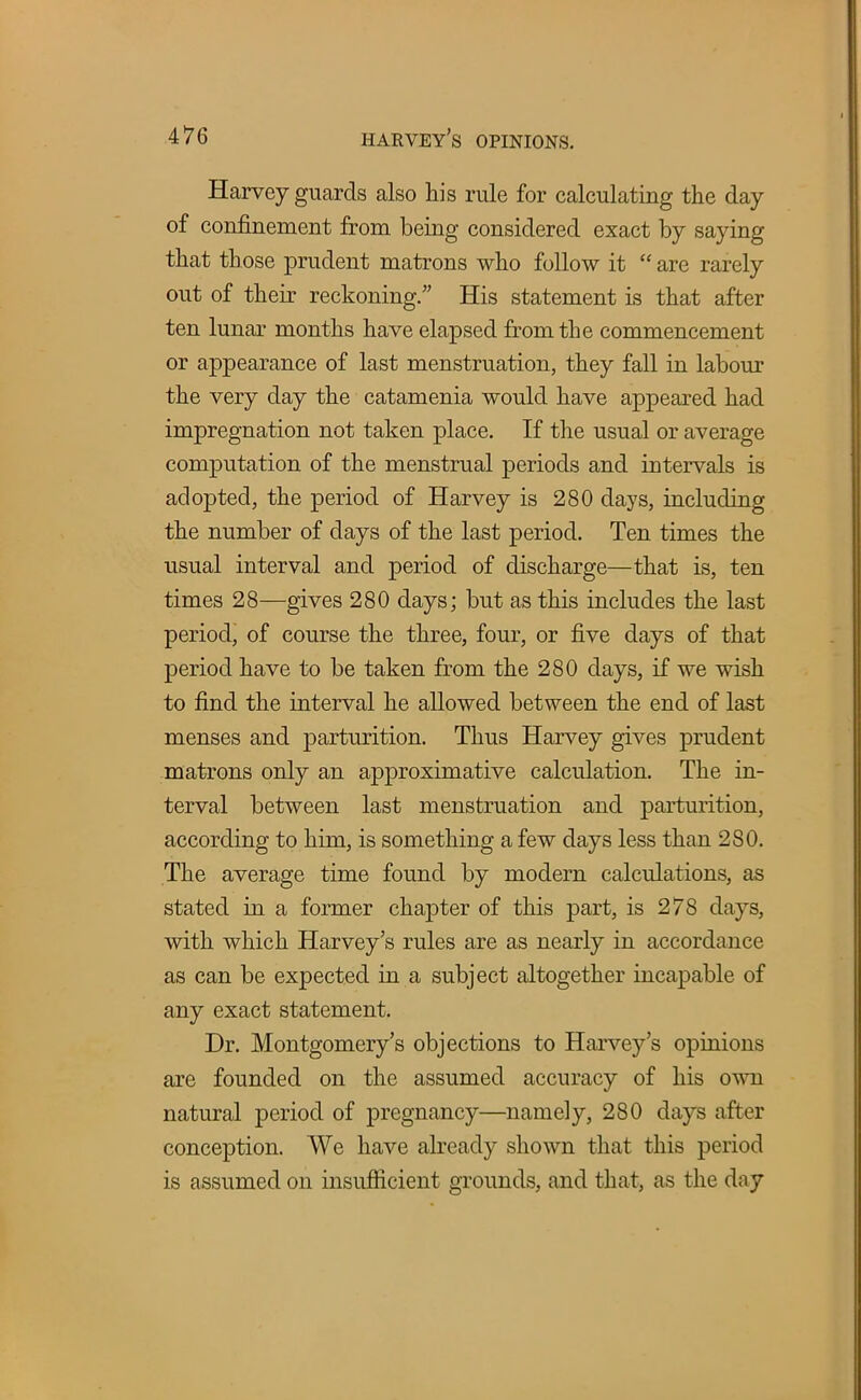 Harvey guards also his rule for calculating the day of confinement from being considered exact by saying that those prudent matrons who follow it  are rarely out of their reckoning. His statement is that after ten lunar months have elapsed from the commencement or appearance of last menstruation, they fall in labour the very day the catamenia would have appeared had impregnation not taken place. If the usual or average computation of the menstrual periods and intervals is adopted, the period of Harvey is 280 days, including the number of days of the last period. Ten times the usual interval and period of discharge—that is, ten times 28—gives 280 days; but as this includes the last period, of course the three, four, or five days of that period have to be taken from the 280 days, if we wish to find the interval he allowed between the end of last menses and parturition. Thus Harvey gives prudent matrons only an approximative calculation. The in- terval between last menstruation and parturition, according to him, is something a few days less than 280. The average time found by modern calculations, as stated in a former chapter of this part, is 278 days, with which Harvey's rules are as nearly in accordance as can be expected in a subject altogether incapable of any exact statement. Dr. Montgomery's objections to Harvey's opinions are founded on the assumed accuracy of his own natural period of pregnancy—namely, 280 days after conception. We have already shown that this period is assumed on insufficient grounds, and that, as the day