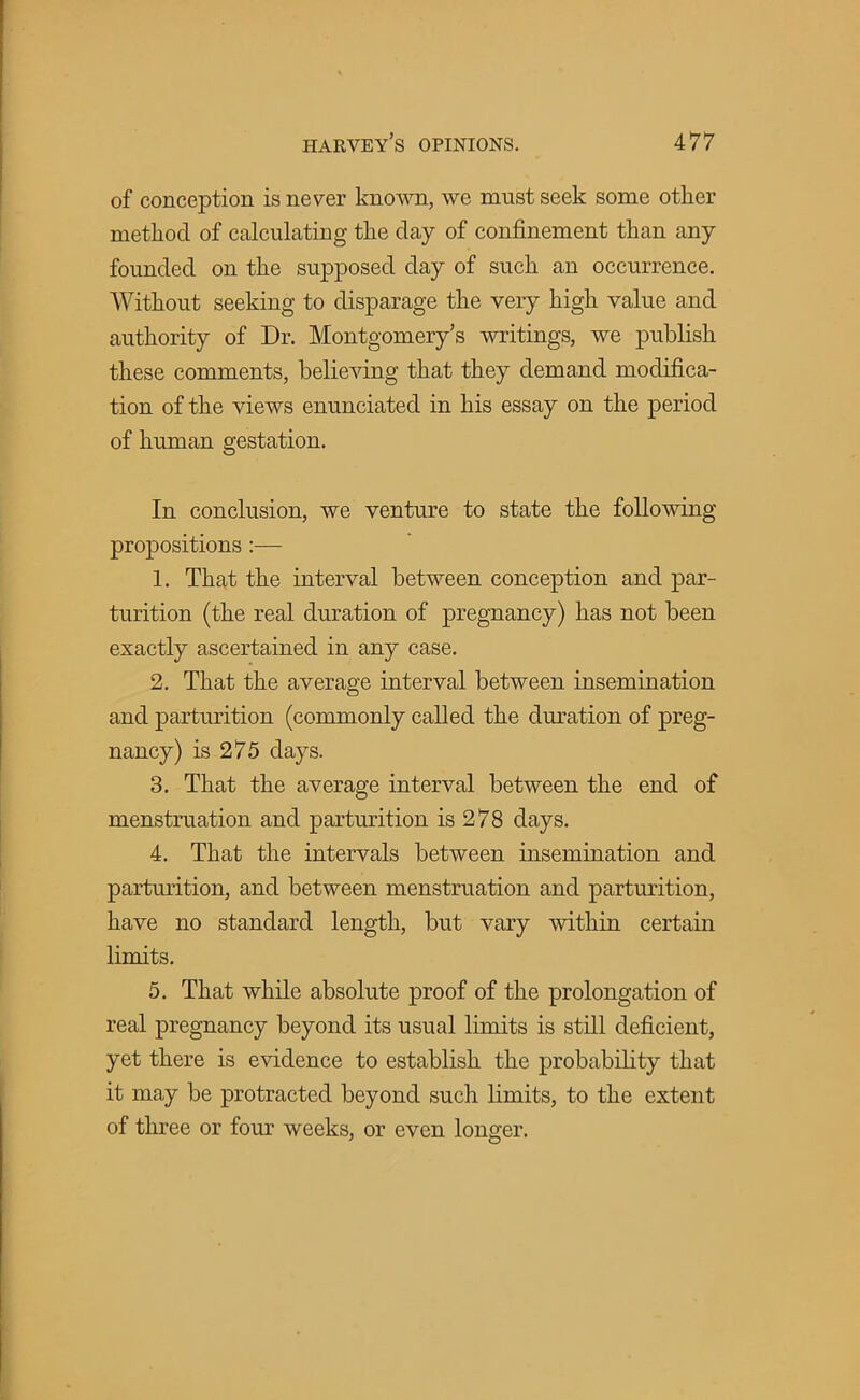 of conception is never known, we must seek some other method of calculating the day of confinement than any- founded on the supposed clay of such an occurrence. Without seeking to disparage the very high value and authority of Dr. Montgomery's writings, we publish these comments, believing that they demand modifica- tion of the views enunciated in his essay on the period of human gestation. In conclusion, we venture to state the following propositions :— 1. That the interval between conception and par- turition (the real duration of pregnancy) has not been exactly ascertained in any case. 2. That the average interval between insemination and parturition (commonly called the duration of preg- nancy) is 275 days. 3. That the average interval between the end of menstruation and parturition is 278 days. 4. That the intervals between insemination and parturition, and between menstruation and parturition, have no standard length, but vary within certain limits. 5. That while absolute proof of the prolongation of real pregnancy beyond its usual limits is still deficient, yet there is evidence to establish the probability that it may be protracted beyond such limits, to the extent of three or four weeks, or even longer.