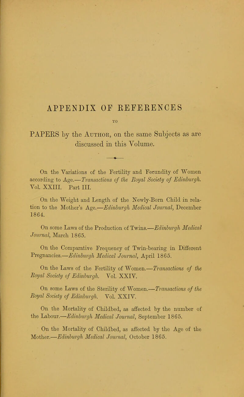 APPENDIX OF EEFEEENCES TO PAPEES by the Author, on the same Subjects as are discussed in this Volume. On the Variations of the Fertility and Fecundity of Women according to Age.—Transactions of the Royal Society of Edinburgh. Yol. XXIII. Part III. On the Weight and Length of the Newly-Born Child in rela- tion to the Mother's Age.—Edinburgh Medical Journal, December 1864. On some Laws of the Production of Twins.—Edinburgh Medical Journal, March 1865. On the Comparative Frequency of Twin-bearing in Different Pregnancies.—Edinburgh Medical Journal, April 1865. On the Laws of the Fertility of Women.—Transactions of the Royal Society of Edinburgh. Vol. XXIV. On some Laws of the Sterility of Women.—Transactions of the Royal Society of Edinburgh. Vol. XXIV. On the Mortality of Childbed, as affected by the number of the Labour.—Edinburgh Medical Journal, September 1865. On the Mortality of Childbed, as affected by the Age of the Mother.—Edinburgh Medical Journal, October 1865.