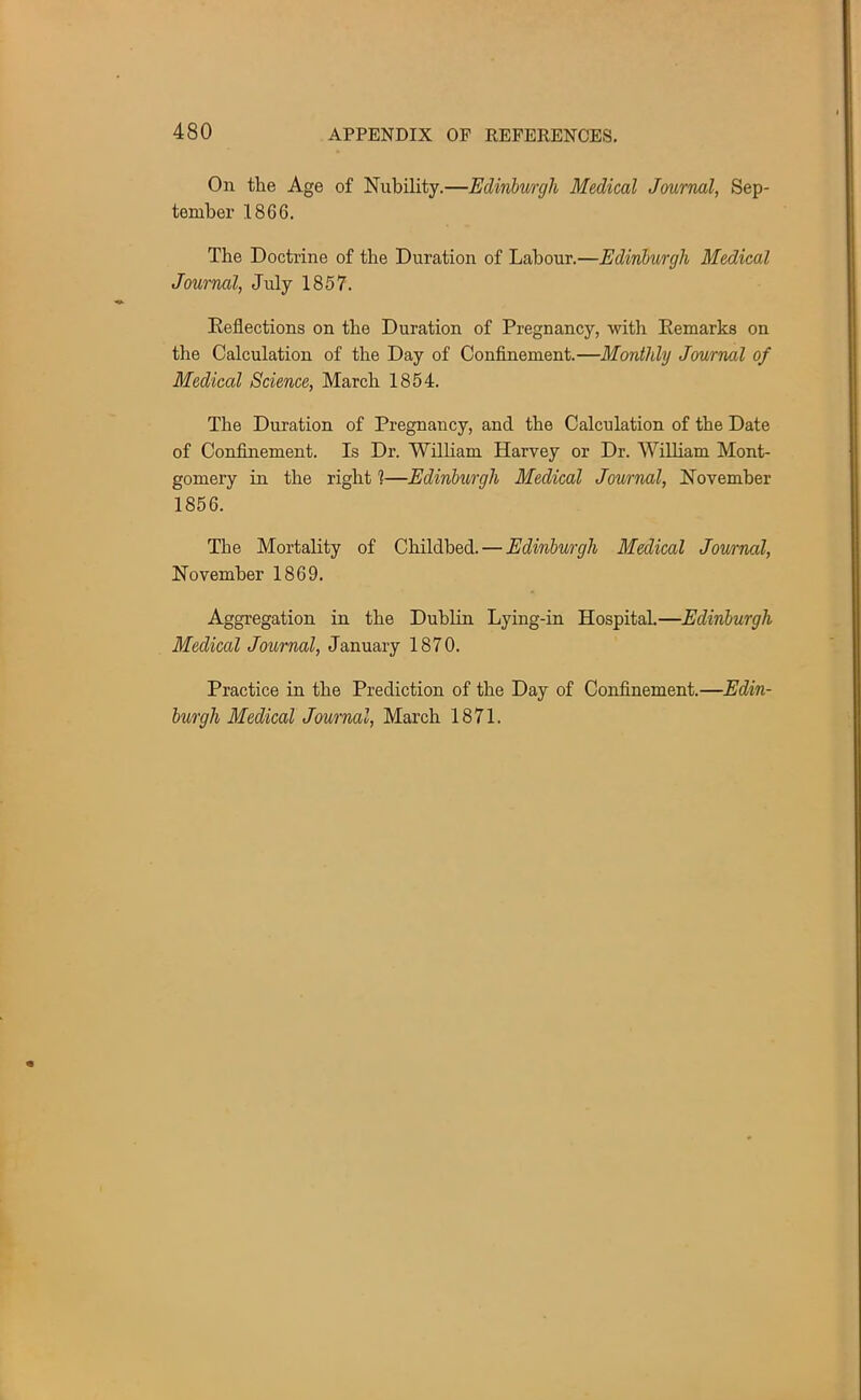 On the Age of Nubility.—Edinburgh Medical Journal, Sep- tember 1866. The Doctrine of the Duration of Labour.—Edinburgh Medical Journal, July 1857. Reflections on the Duration of Pregnancy, with Remarks on the Calculation of the Day of Confinement.—Monthly Journal of Medical Science, March 1854. The Duration of Pregnancy, and the Calculation of the Date of Confinement. Is Dr. William Harvey or Dr. William Mont- gomery in the right ?—Edinburgh Medical Journal, November 1856. The Mortality of Childbed. — Edinburgh Medical Journal, November 1869. Aggregation in the Dublin Lying-in Hospital.—Edinburgh Medical Journal, January 1870. Practice in the Prediction of the Day of Confinement.—Edin- burgh Medical Journal, March 1871.