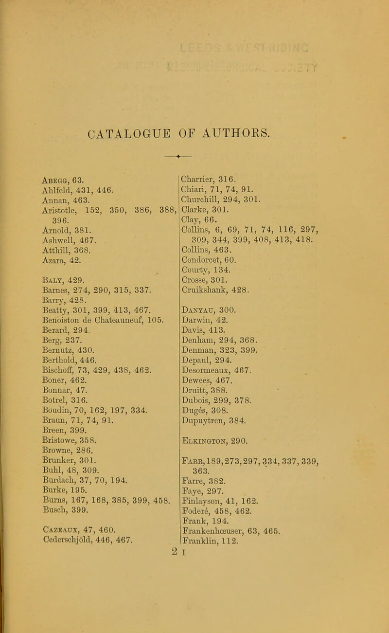 CATALOGUE OF AUTHOKS. ♦ Abegg, 63. Ahlfelcl, 431, 446. Annan, 463. Aristotle, 152, 350, 386, 388, 396. Arnold, 381. Ashwell, 467. Attliill, 368. Azara, 42. Baly, 429. Barnes, 274, 290, 315, 337. Barry, 428. Beatty, 301, 399, 413, 467. Benoiston cle Ckateauneuf, 105. Berard, 294. Berg, 237. Bernutz, 430. Berthold, 446. Bischoff, 73, 429, 438, 462. Boner, 462. Bonnar, 47. Botrel, 316. Boudin, 70, 162, 197, 334. Braun, 71, 74, 91. Breen, 399. Bristowe, 358. Browne, 286. Branker, 301. Buhl, 48, 309. Burdack, 37, 70, 194. Burke, 195. Burns, 167, 168, 385, 399, 458. Busch, 399. Cazeaux, 47, 460. Cederschjold, 446, 467. 2 Charrier, 316. Chiari, 71, 74, 91. Churchill, 294, 301. Clarke, 301. Clay, 66. Collins, 6, 69, 71, 74, 116, 297, 309, 344, 399, 408, 413, 418. Collins, 463. Condorcet, 60. Courty, 134. Crosse, 301. Cruikskank, 428. Dantau, 300. Darwin, 42. Davis, 413. Denkam, 294, 368. Denman, 323, 399. Depaul, 294. Desormeaux, 467. Dewees, 467. Druitt, 388. Dubois, 299, 378. Duges, 308. Dupuytren, 384. Elkington, 290. Farr,189,273,297,334,337, 339, 363. Fane, 382. Faye, 297. Finlayson, 41, 162. Fodere, 458, 462. Frank, 194. Frankenlioeuser, 63, 465. Franklin, 112. I
