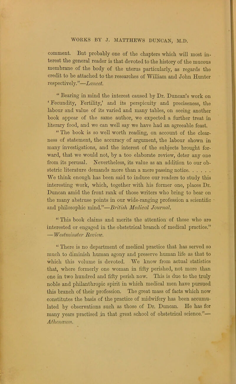 comment. But probably one of the chapters which will most in- terest the general reader is that devoted to the history of the mucous membrane of the body of the uterus particularly, as regards the credit to be attached to the researches of William and John Hunter respectively.—Lancet.  Bearing in mind the interest caused by Dr. Duncan's work on ' Fecundity, Fertility,' and its perspicuity and preciseness, the labour and value of its varied and many tables, on seeing another book appear of the same author, we expected a further treat in literary food, and we can well say we have had an agreeable feast.  The book is so well worth reading, on account of the clear- ness of statement, the accuracy of argument, the labour shown in many investigations, and the interest of the subjects brought for- ward, that we would not, by a too elaborate review, deter any one from its perusal. Nevertheless, its value as an addition to our ob- stetric literature demands more tban a mere passing notice We think enough has been said to induce our readers to study this interesting work, which, together with his former one, places Dr. Duncan amid the front rank of those writers who bring to bear on the many abstruse points in our wide-ranging profession a scientific and philosophic mind.—British Medical Journal.  This book claims and merits the attention of those who are interested or engaged in the obstetrical branch of medical practice. —Westminster Review.  There is no department of medical practice that has served so much to diminish human agony and preserve human life as that to which this volume is devoted. We know from actual statistics that, where formerly one woman in fifty perished, not more than one in two hundred and fifty perish now. This is due to the truly noble and philanthropic spirit in which medical men have pursued this branch of their profession. The great mass of facts which now constitutes the basis of the practice of midwifery has been accumu- lated by observations such as those of Dr. Duncan. He has for many years practised in that great school of obstetrical science.— Athenceum.