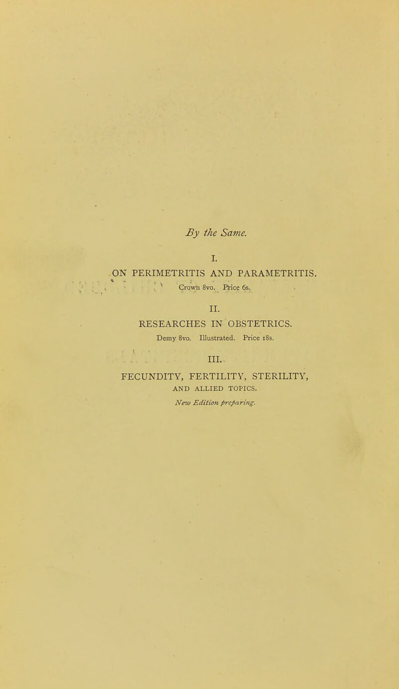 By the Same. I. ON PERIMETRITIS AND PARAMETRITIS. ■ Crown 8vo. Price 6s. II. RESEARCHES IN OBSTETRICS. Demy 8vo. Illustrated. Price i8s. . . III.. FECUNDITY, FERTILITY, STERILITY, AND ALLIED TOPICS. New Edition preparing.