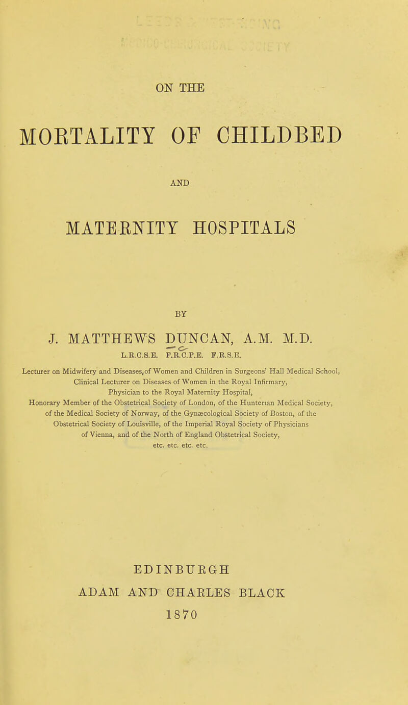 ON THE MOETALITY OF CHILDBED AND MATERNITY HOSPITALS BY J. MATTHEWS DUNCAN, A.M. M.D. —■ o L.R.C.S.E. F.R.C.P.E. F.R.S.E. Lecturer on Midwifery and Diseases,of Women and Children in Surgeons' Hall Medical School, Clinical Lecturer on Diseases of Women in the Royal Infirmary, Physician to the Royal Maternity Hospital, Honorary Member of the Obstetrical Society of London, of the Huntenan Medical Society, of the Medical Society of Norway, of the Gynaecological Society of Boston, of the Obstetrical Society of Louisville, of the Imperial Royal Society of Physicians of Vienna, and of the North of England Obstetrical Society, etc. etc. etc. etc. EDINBUEGH ADAM AND CHAELES BLACK 1870