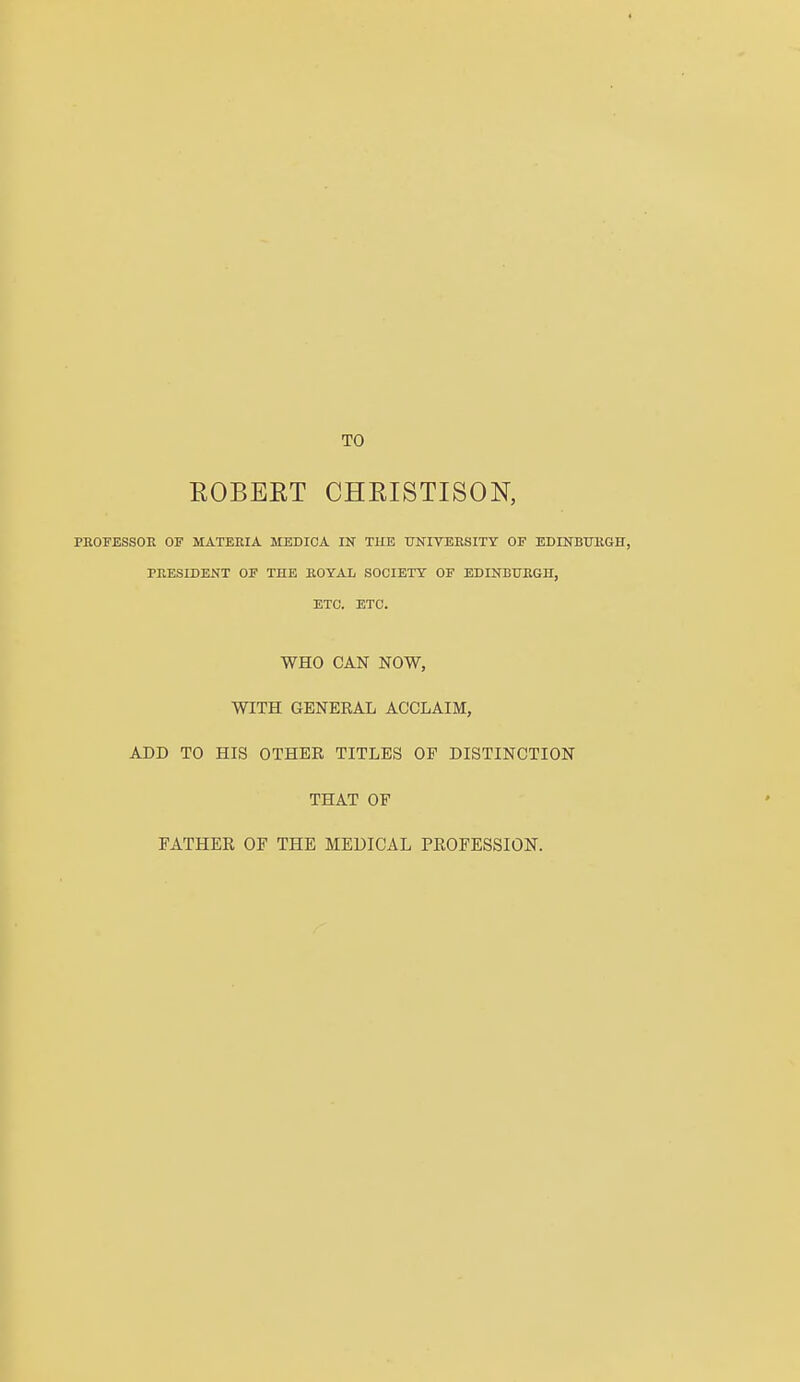 TO EOBEET CHEISTISON, PROFESSOR OF MATERIA MEDICA IN THE UNIVERSITY OF EDINBURGH, PRESIDENT OF THE ROYAL SOCIETY OF EDINBURGH, ETC. ETC. WHO CAN NOW, WITH GENERAL ACCLAIM, ADD TO HIS OTHER TITLES OP DISTINCTION THAT OF FATHER OF THE MEDICAL PROFESSION.