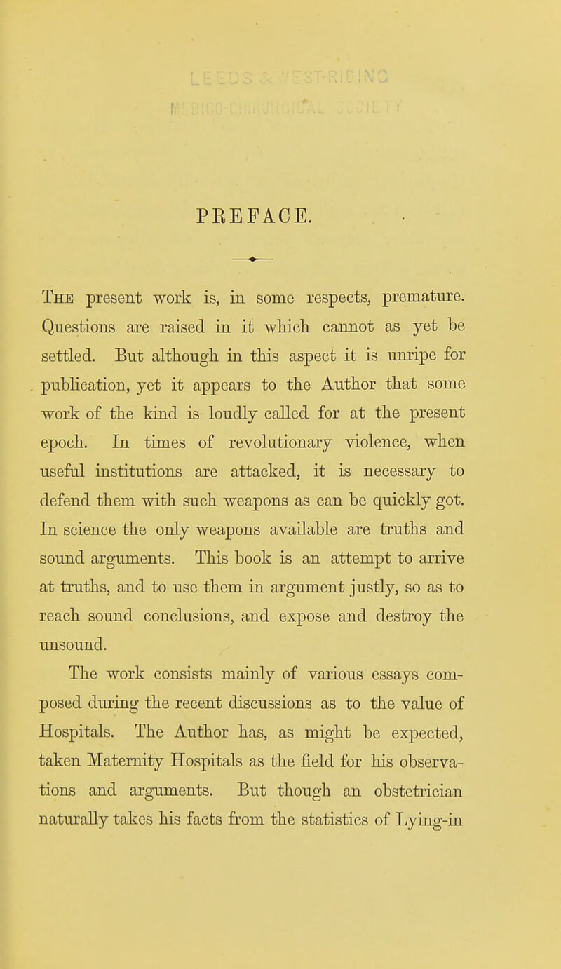 t PKEFACE. The present work is, in some respects, premature. Questions axe raised in it which cannot as yet be settled. But although in this aspect it is unripe for publication, yet it appears to the Author that some work of the kind is loudly called for at the present epoch. In times of revolutionary violence, when useful institutions are attacked, it is necessary to defend them with such weapons as can be quickly got. In science the only weapons available are truths and sound arguments. This book is an attempt to arrive at truths, and to use them in argument justly, so as to reach sound conclusions, and expose and destroy the unsound. The work consists mainly of various essays com- posed during the recent discussions as to the value of Hospitals. The Author has, as might be expected, taken Maternity Hospitals as the field for his observa- tions and arguments. But though an obstetrician naturally takes his facts from the statistics of Lying-in