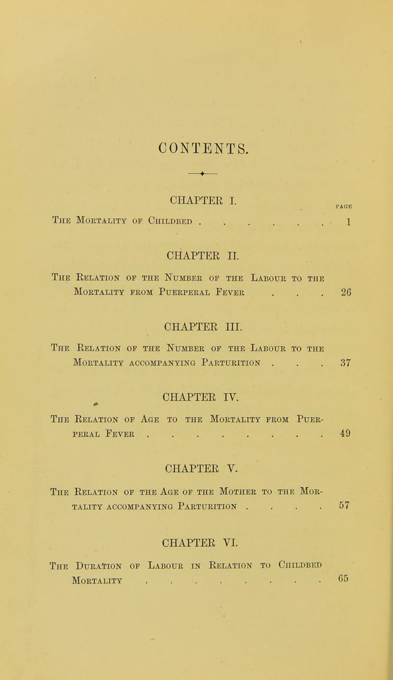 CONTENTS. CHAPTER I. rxoE The Mortality of Childbed 1 CHAPTER II. The Relation of the Number of the Labour to the Mortality from Puerperal Fever ... 26 CHAPTER III. The Relation of the Number of the Labour to the Mortality accompanying Parturition . . .37 CHAPTER IV. The Relation of Age to the Mortality from Puer- peral Fever 49 CHAPTER V. The Relation op the Age of the Mother to the Mor- tality ACCOMPANYING PARTURITION . . . .57 CHAPTER VL The Duration of Labour in Relation to Childbed Mortality 65