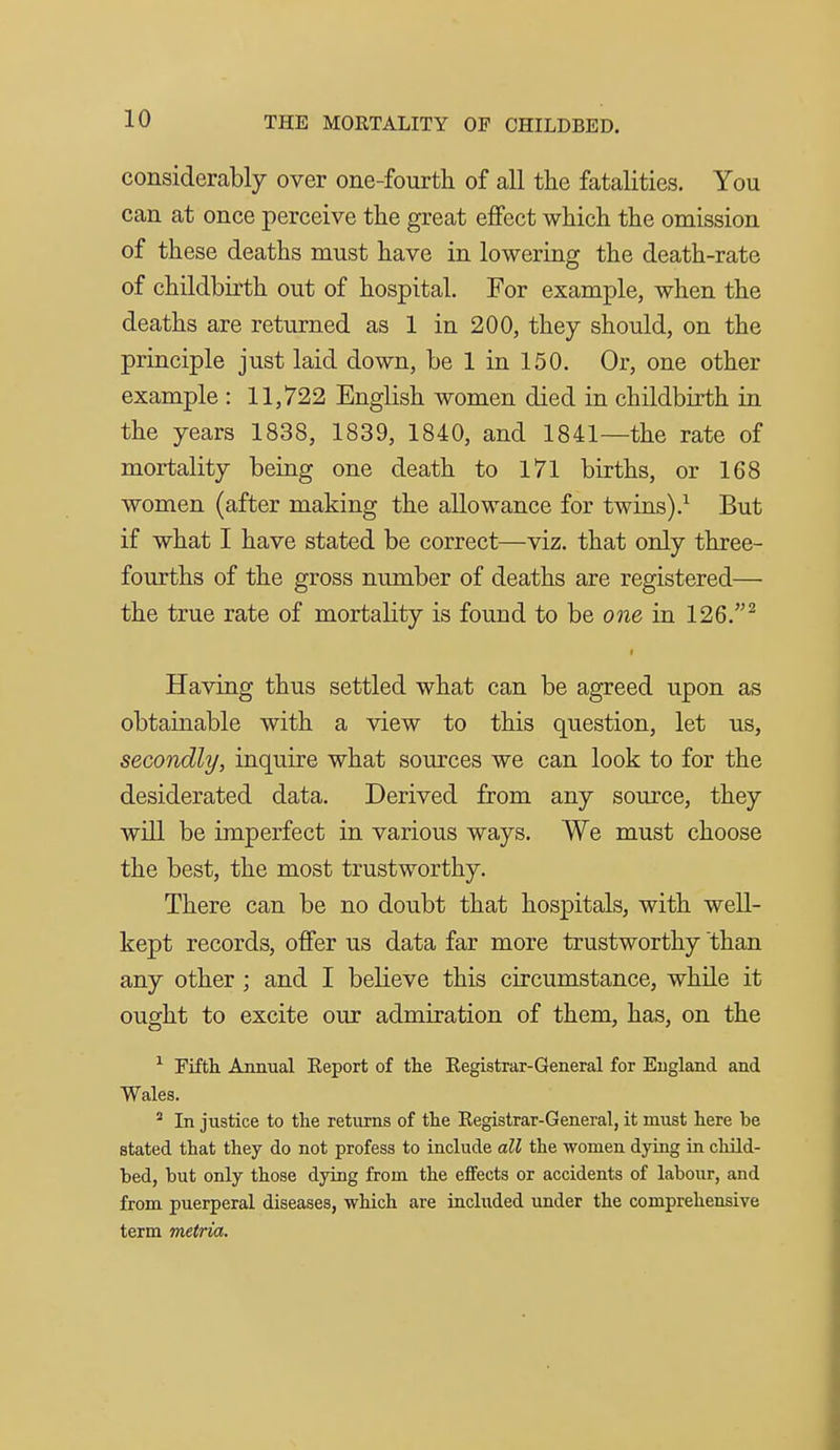 considerably over one-fourth of all the fatalities. You can at once perceive the great effect which the omission of these deaths must have in lowering the death-rate of childbirth out of hospital. For example, when the deaths are returned as 1 in 200, they should, on the principle just laid down, be 1 in 150. Or, one other example : 11,722 English women died in childbirth in the years 1838, 1839, 1840, and 1841—the rate of mortality being one death to 171 births, or 168 women (after making the allowance for twins).^ But if what I have stated be correct—viz. that only three- fourths of the gross number of deaths are registered— the true rate of mortality is found to be one in 126.^ Having thus settled what can be agreed upon as obtainable with a view to this question, let us, secondly, inquire what sources we can look to for the desiderated data. Derived from any source, they will be imperfect in various ways. We must choose the best, the most trustworthy. There can be no doubt that hospitals, with well- kept records, offer us data far more trustworthy than any other ; and I believe this circumstance, while it ought to excite our admiration of them, has, on the ^ Fifth Annual Eeport of tlie Eegistrar-General for England and Wales.  In justice to the returns of the Registrar-General, it must here be stated that they do not profess to include all the women dying in child- bed, but only those dying from the effects or accidents of labour, and from puerperal diseases, which are included under the comprehensive term metria.