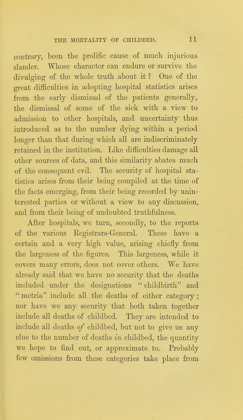 contrary, been the prolific cause of mucli injurious slander. Whose character can endure or survive the divulging of the whole truth about it ? One of the great difficulties in adopting hospital statistics arises from the early dismissal of the patients generally, the dismissal of some of the sick with a view to admission to other hospitals, and uncertainty thus introduced as to the number dying within a period longer than that during which all are indiscriminately retained in the institution. Like difficulties damage all other sources of data, and this similarity abates much of the consequent evil. The security of hospital sta- tistics arises from their being compiled at the time of the facts emerging, from their being recorded by unin- terested parties or without a view to any discussion, and from their being of undoubted truthfulness. After hospitals, we turn, secondly, to the reports of the various Eegistrars-General. These have a certain and a very high value, arising chiefly from the largeness of the figures. This largeness, while it covers many errors, does not cover others. We have already said that we have no security that the deaths included under the designations  childbirth and  metria include all the deaths of either category; nor have we any security that both taken together include all deaths of childbed. They are intended to include all deaths of childbed, but not to give us any clue to the number of deaths in childbed, the quantity we hope to find out, or approximate to. Probably few omissions from these categories take place from