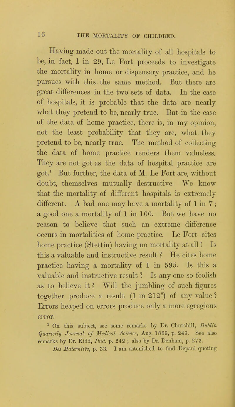 Having made out the mortality of all hospitals to be, in fact, 1 in 29, Le Fort proceeds to investigate the mortality in home or dispensary practice, and he pursues with this the same method. But there are great differences in the two sets of data. In the case of hospitals, it is probable that the data are nearly what they pretend to be, nearly true. But in the case of the data of home practice, there is, in my opinion, not the least probability that they are, what they pretend to be, nearly true. The method of collecting the data of home practice renders them valueless. They are not got as the data of hospital practice are got.^ But further, the data of M. Le Fort are, without doubt, themselves mutually destructive. We know that the mortality of different hospitals is extremely different. A bad one may have a mortality of 1 in 7; a good one a mortality of 1 in 100. But we have no reason to believe that such an extreme difference occurs in mortalities of home practice. Le Fort cites home practice (Stettin) having no mortality at all! Is this a valuable and instructive result ? He cites home practice having a mortality of 1 in 595. Is this a valuable and instructive result ? Is any one so foolish as to believe it ? Will the jumbling of such figm-es together produce a result (1 in 212^) of any value? Errors heaped on errors produce only a more egregious error. ^ On this subject, see some remarks by Dr. Cliurchill, Dublin Quarterly Journal of Medical Science, Aug. 1869, p. 249. See also remarks by Dr. Kidd, Ihid. p. 242 ; also by Dr. Denbam, p. 273. Bes Maternites, p. 33. I am astonished to find Depaul quoting