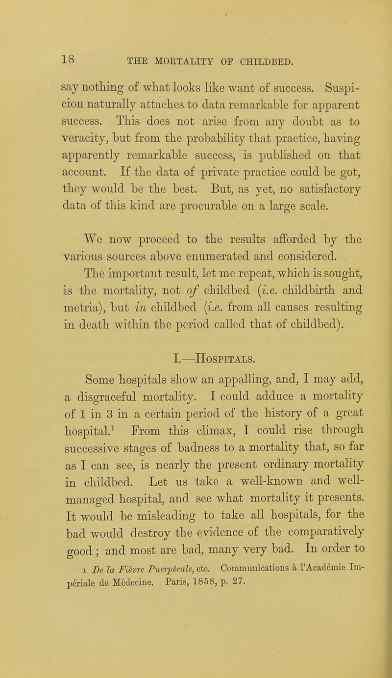 say nothing of what looks like want of success. Suspi- cion naturally attaches to data remarkable for apparent success. This does not arise from any doubt as to veracity, but from the probability that practice, having apparently remarkable success, is published on that account. If the data of private practice could be got, they would be the best. But, as yet, no satisfactory data of this kind are procurable on a large scale. We now proceed to the results afforded by the various sources above enumerated and considered. The important result, let me repeat, which is sought, is the mortality, not of childbed {i.e. childbu'th and metria), but in childbed {i.e. from all causes resulting in death within the period called that of childbed). I.—Hospitals. Some hospitals show an appalling, and, I may add, a disgraceful mortality. I could adduce a mortality of 1 in 3 in a certain period of the history of a great hospital.^ From this climax, I could rise through successive stages of badness to a mortality that, so far as I can see, is nearly the present ordinary mortality in childbed. Let us take a well-known and well- managed hospital, and see what mortality it presents. It would be misleading to take all hospitals, for the bad would destroy the evidence of the comparatively good; and most are bad, many very bad. In order to 1 De la FUvre Puerj)irale, etc. Coimnunications a I'Academie Im- periale de Medecine. Paris, 1858, p. 27.