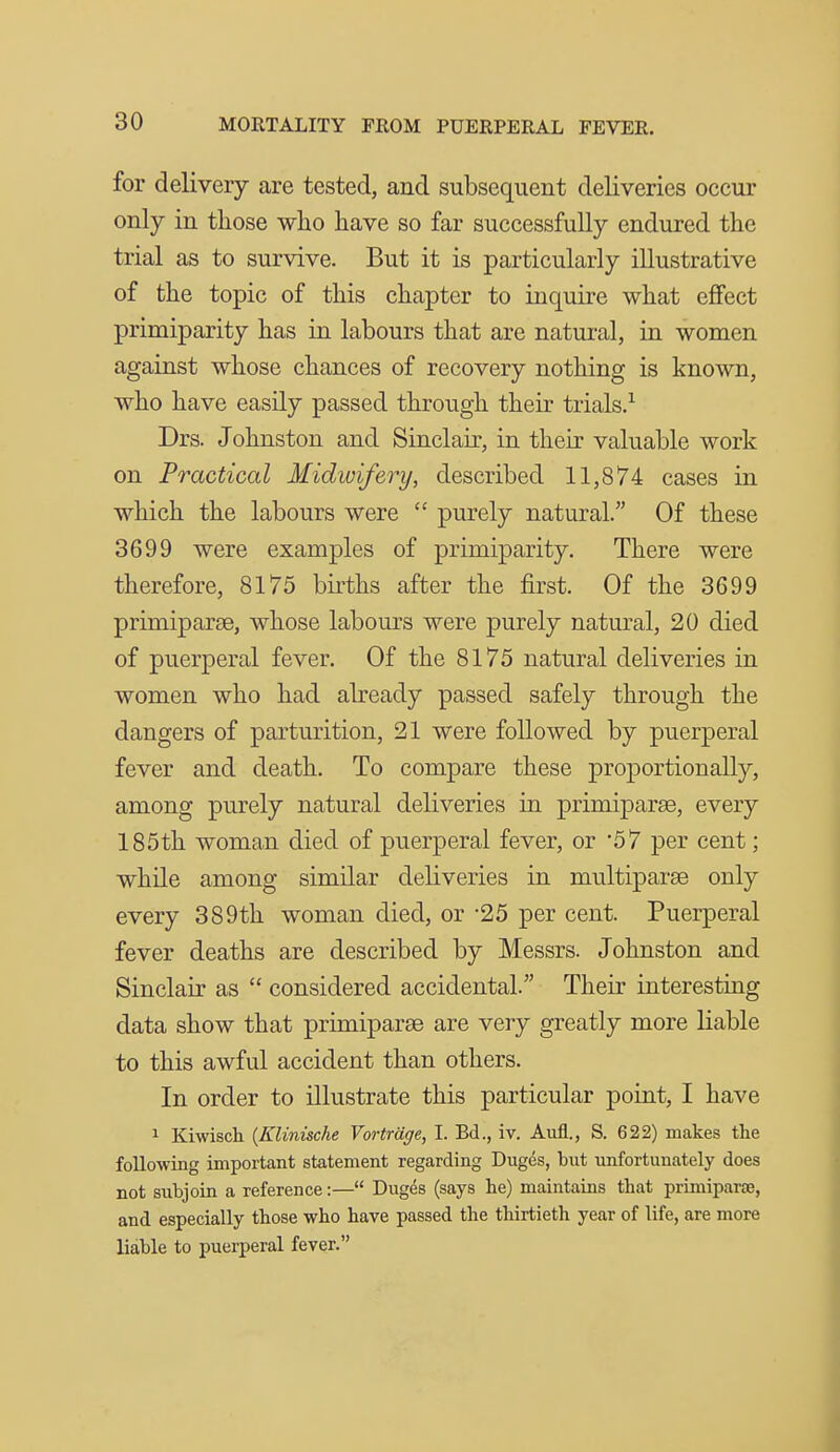 for delivery are tested, and subsequent deliveries occur only in those who have so far successfully endured the trial as to survive. But it is particularly illustrative of the topic of this chapter to inquire what effect primiparity has in labours that are natural, in women against whose chances of recovery nothing is known, who have easily passed through their trials.^ Drs. Johnston and Sinclair, in their valuable work on Practical Midwifery, described 11,874 cases in which the labours were  purely natural. Of these 3699 were examples of primiparity. There were therefore, 8175 births after the first. Of the 3699 primiparse, whose labours were purely natural, 20 died of puerperal fever. Of the 8175 natural deliveries in women who had abeady passed safely through the dangers of parturition, 21 were followed by puerperal fever and death. To compare these proportionally, among purely natural deliveries in primiparee, every 185th woman died of puerperal fever, or 57 per cent; while among similar deliveries in multiparas only every 389th woman died, or -25 per cent. Puerperal fever deaths are described by Messrs. Johnston and Sinclair as  considered accidental. Their interesting data show that primiparse are very greatly more liable to this awful accident than others. In order to illustrate this particular point, I have 1 Kiwisch {Klinische Vortrage, I. Bd., iv. Aufl., S. 622) makes the following important statement regarding Duges, but unfortunately does not subjoin a reference:— Duges (says he) maintains that primiparae, and especially those who have passed the thirtieth year of life, are more liable to puerperal fever.