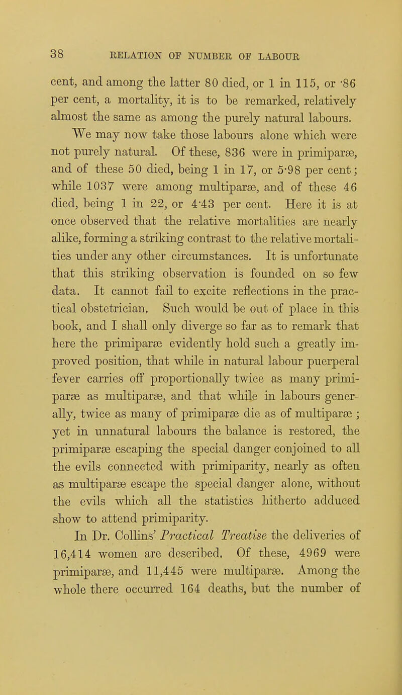 cent, and among the latter 80 died, or 1 in 115, or '86 per cent, a mortality, it is to be remarked, relatively almost the same as among the purely natural labours. We may now take those labours alone which were not purely natural. Of these, 836 were in primiparae, and of these 50 died, being 1 in 17, or 5-98 per cent; while 1037 were among multiparas, and of these 46 died, being 1 in 22, or 4-43 per cent. Here it is at once observed that the relative mortalities are nearly alike, forming a striking contrast to the relative mortali- ties under any other circumstances. It is unfortunate that this striking observation is founded on so few data. It cannot fail to excite reflections in the prac- tical obstetrician. Such would be out of place in this book, and I shall only diverge so far as to remark that here the primiparas evidently hold such a gTcatly im- proved position, that while in natural labour puerperal fever carries ofl proportionally twice as many primi- paras as multiparae, and that while in labours gener- ally, twice as many of priroiparoe die as of multiparae ; yet in unnatural labours the balance is restored, the primiparse escaping the special danger conjoined to all the evils connected with primiparity, nearly as often as multiparae escape the special danger alone, without the evils which all the statistics hitherto adduced show to attend primiparity. In Dr. Collins' Practical Treatise the deliveries of 16,414 women are described, Of these, 4969 were primiparae, and 11,445 were multiparas. Among the whole there occurred 164 deaths, but the number of