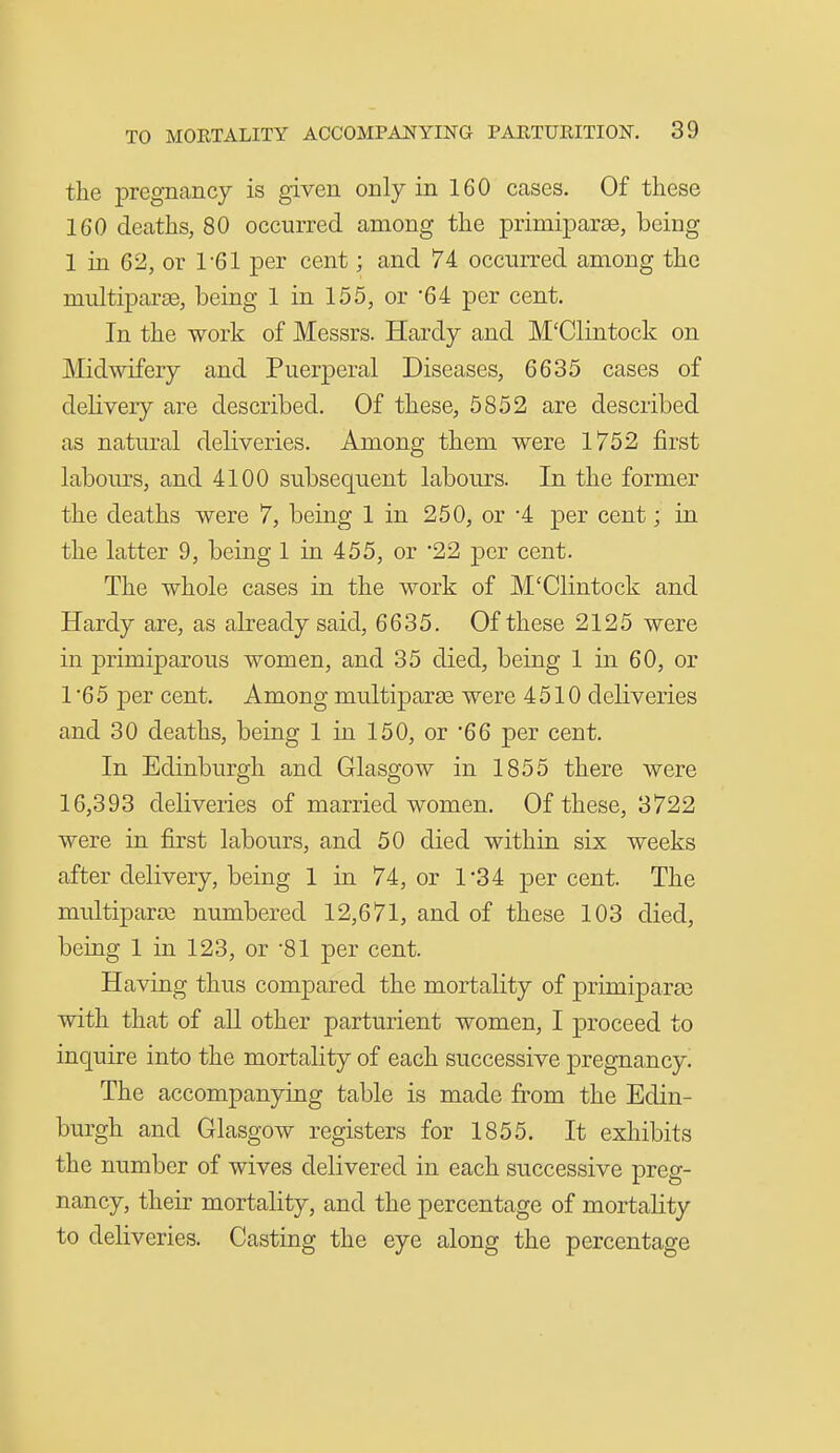 the pregnancy is given only in 160 cases. Of these 160 deaths, 80 occurred among the primiparse, being 1 in 62, or 1-61 per cent; and 74 occurred among the multiparse, being 1 in 155, or '64 per cent. In the work of Messrs. Hardy and M'Clintock on Midwifery and Puerperal Diseases, 6635 cases of delivery are described. Of these, 5852 are described as natural deliveries. Among them were 1752 first labours, and 4100 subsequent labours. In the former the deaths were 7, being 1 in 250, or -4 per cent; in the latter 9, being 1 in 455, or 22 per cent. The whole cases in the work of M'Clintock and Hardy are, as already said, 6635. Of these 2125 were in primiparous women, and 35 died, being 1 in 60, or 1 '6 5 per cent. Among multiparse were 4510 deliveries and 30 deaths, being 1 in 150, or '66 per cent. In Edinburgh and Glasgow in 1855 there were 16,393 deliveries of married women. Of these, 3722 were in first labours, and 50 died within six weeks after delivery, being 1 in 74, or 1'34 per cent. The multiparai numbered 12,671, and of these 103 died, being 1 in 123, or '81 per cent. Having thus compared the mortality of primiparae with that of aU other parturient women, I proceed to inquire into the mortality of each successive pregnancy. The accompanying table is made from the Edin- burgh and Glasgow registers for 1855. It exhibits the number of wives delivered in each successive preg- nancy, their mortality, and the percentage of mortality to deliveries. Casting the eye along the percentage