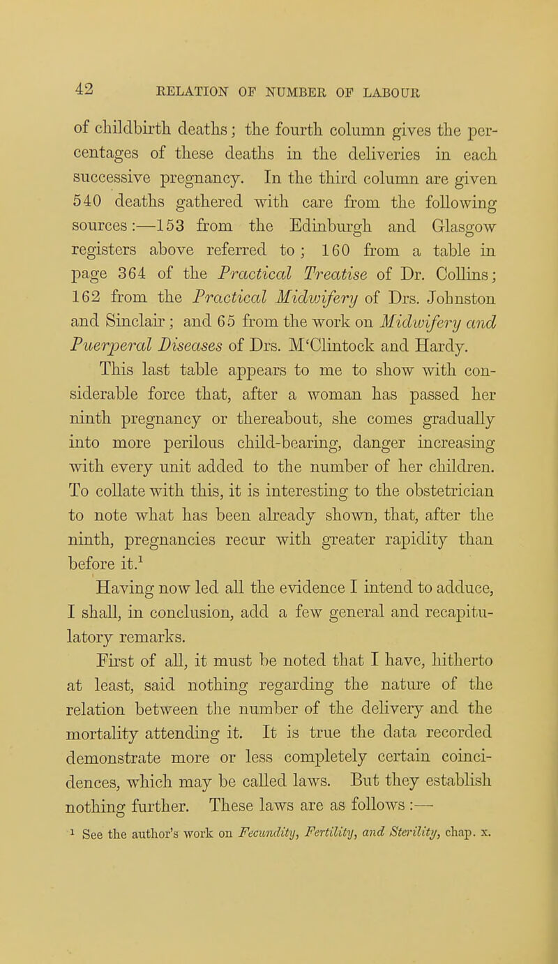 of cliilclbirtli deaths; tlie fourtli column gives the per- centages of these deaths in the deliveries in each successive pregnancy. In the third column are given 540 deaths gathered with care from the following sources:—153 from the Edinburgh and Glasgow registers above referred to; 160 from a table in page 364 of the Practical Treatise of Dr. Collins; 162 from the Practical Midvjiferij of Drs. Johnston and Sinclair; and 6 5 from the work on Midwifery and Puerperal Diseases of Drs. M'Clintock and Hardy. This last table appears to me to show with con- siderable force that, after a woman has passed her ninth pregnancy or thereabout, she comes gradually into more perilous child-bearing, danger increasing with every unit added to the number of her children. To collate with this, it is interesting to the obstetrician to note what has been already shown, that, after the ninth, pregnancies recur with greater rapidity than before it.^ Having now led all the evidence I intend to adduce, I shall, in conclusion, add a few general and recapitu- latory remarks. First of all, it must be noted that I have, hitherto at least, said nothing regarding the nature of the relation between the number of the delivery and the mortality attending it. It is true the data recorded demonstrate more or less completely certain coinci- dences, which may be called laws. But they establish nothing further. These laws are as follows :—- ^ See the author's work on Fecundity, Fertility, and Steriliti/, chap. x.