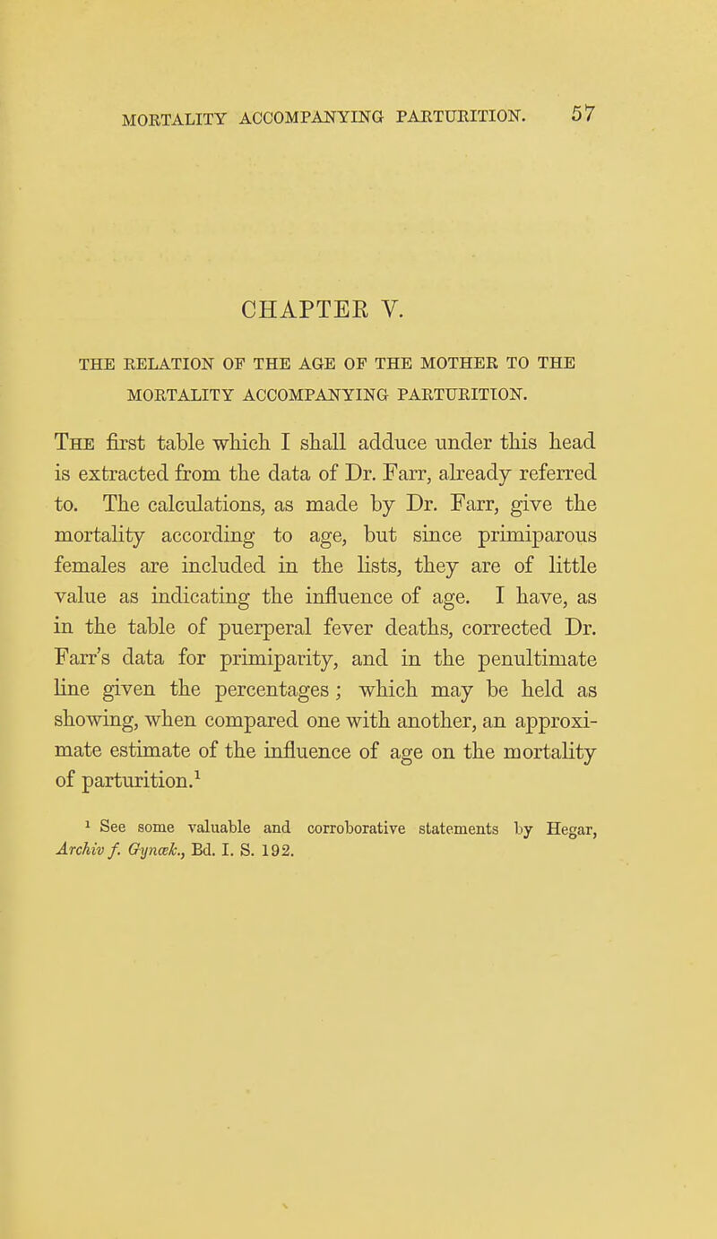 CHAPTEE V. THE RELATION OF THE AGE OF THE MOTHER TO THE MORTALITY ACCOMPANYING PARTURITION. The first table -wliicli I shall adduce under this head is extracted from the data of Dr. Farr, already referred to. The calculations, as made by Dr. Farr, give the mortality according to age, but since primiparous females are included in the lists, they are of little value as indicating the influence of age. I have, as in the table of puerperal fever deaths, corrected Dr. Farr's data for primiparity, and in the penultimate line given the percentages; which may be held as showing, when compared one with another, an approxi- mate estimate of the influence of age on the mortality of parturition.^ 1 See some valuable and corroborative statements by Hegar, Archiv f. GynceL, Bd. I. S. 192.