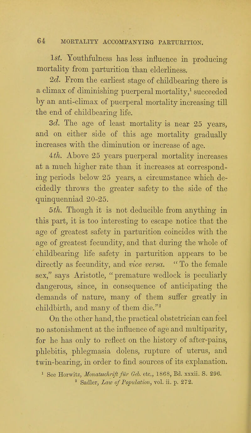 1st. Youtlifulness has less influence in producing mortality from parturition than elderliness. 2d. From the earliest stage of childbearing there is a climax of diminishing puerperal mortality,^ succeeded by an anti-climax of puerperal mortality increasing till the end of childbearing life. 3d!. The age of least mortality is near 25 years, and on either side of this age mortality gradually increases with the diminution or increase of age. 4th. Above 25 years puerperal mortality increases at a much higher rate than it increases at correspond- ing periods below 25 years, a circumstance which de- cidedly throws the greater safety to the side of the quinquenniad 20-25. 5 th. Though it is not deducible from anything in this part, it is too interesting to escape notice that the age of greatest safety in parturition coincides with the age of greatest fecundity, and that during the whole of childbearing life safety in parturition appears to be directly as fecundity, and vice versa.  To the female sex, says Aristotle,  premature wedlock is peculiarly dangerous, since, in consequence of anticipating the demands of nature, many of them suflfer greatly in childbirth, and many of them die.^ On the other hand, the practical obstetrician can feel no astonishment at the influence of age and multiparity, for he has only to reflect on the history of after-pains, phlebitis, phlegmasia dolens, rupture of uterus, and twin-bearing, in order to find som'ces of its explanation. ^ See Horwitz, Monatsschrift fiir Geh. etc., 1868, Bd. xxxii. S. 296. Sadler, Law of Populatimi, vol. ii. p. 272.