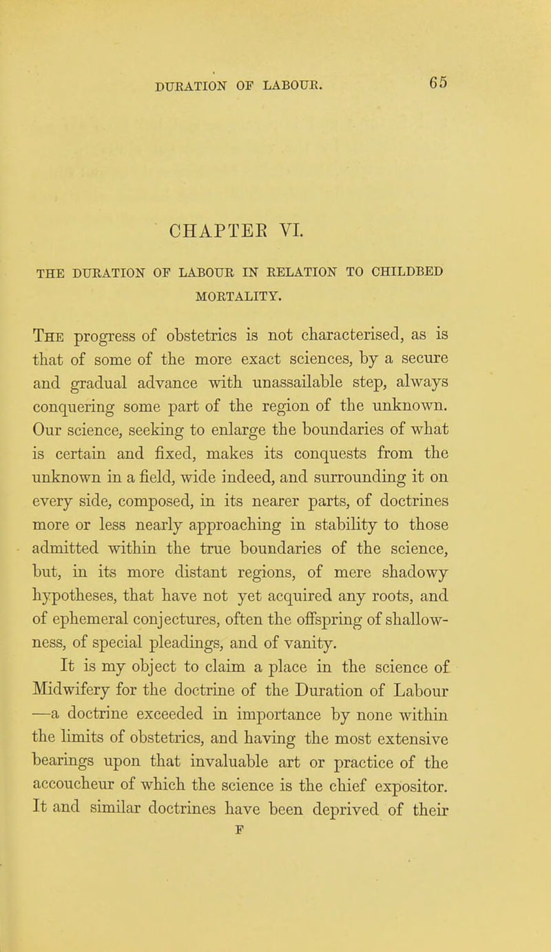 CHAPTEE VI. THE DURATION OF LABOUR IN RELATION TO CHILDBED MORTALITY. The progress of obstetrics is not characterised, as is that of some of the more exact sciences, by a secure and gradual advance with unassailable step, always conquering some part of the region of the unknown. Our science, seeking to enlarge the boundaries of what is certain and fixed, makes its conquests from the unknown in a field, wide indeed, and surrounding it on every side, composed, in its nearer parts, of doctrines more or less nearly approaching in stability to those admitted within the true boundaries of the science, but, in its more distant regions, of mere shadowy hypotheses, that have not yet acquired any roots, and of ephemeral conjectures, often the oSspring of shallow- ness, of special pleadings, and of vanity. It is my object to claim a place in the science of Midwifery for the doctrine of the Duration of Labour —a doctrine exceeded in importance by none within the limits of obstetrics, and having the most extensive bearings upon that invaluable art or practice of the accoucheur of which the science is the chief expositor. It and similar doctrines have been deprived of their F