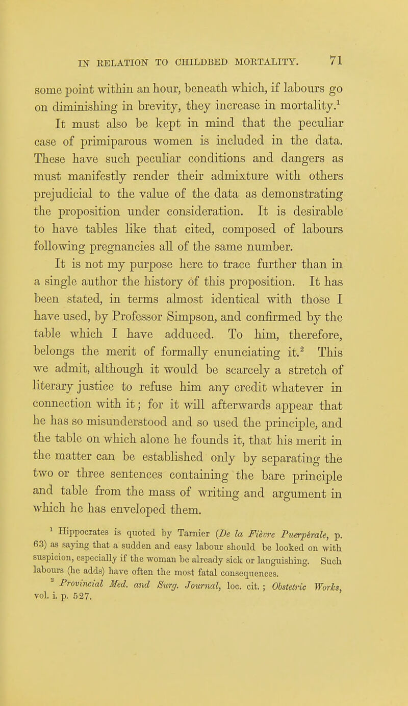 some point within an hour, beneath which, if labours go on diminishing in brevity, they increase in mortality.^ It must also be kept in mind that the peculiar case of primiparous women is included in the data. These have such peculiar conditions and dangers as must manifestly render their admixture with others prejudicial to the value of the data as demonstrating the proposition under consideration. It is desirable to have tables like that cited, composed of labours following pregnancies aU of the same number. It is not my purpose here to trace further than in a single author the history of this proposition. It has been stated, in terms almost identical with those I have used, by Professor Simpson, and confirmed by the table which I have adduced. To him, therefore, belongs the merit of formally enunciating it.^ This we admit, although it would be scarcely a stretch of literary justice to refuse him any credit whatever in connection with it; for it will afterwards appear that he has so misunderstood and so used the principle, and the table on which alone he founds it, that his merit in the matter can be established only by separating the two or three sentences containing the bare principle and table from the mass of writing and argument in which he has enveloped them. 1 Hippocrates is quoted by Tarnier {De la Fi^vre Puerpirale, p. 63) as saying that a sudden and easy laboiu- should be looked on with suspicion, especially if the woman be already sick or languishing. Such labours (he adds) have often the most fatal consequences. ^ Provincial Med. and Surg. Journal, loc. cit. ; Obstetric Works, vol. i. p. 527.