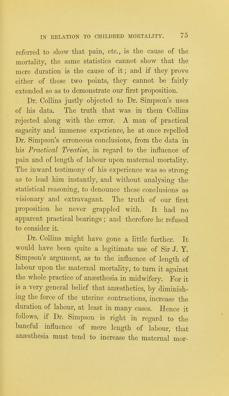 referred to show that pain, etc., is the cause of the mortality, the same statistics cannot show that the mere duration is the cause of it; and if they prove either of these two points, they cannot be fairly extended so as to demonstrate our first proposition. Dr. Collins justly objected to Dr. Simpson's uses of his data. The truth that was in them Collins rejected along with the error. A man of practical sagacity and immense experience, he at once repelled Dr. Simpson's erroneous conclusions, from the data in his Practical Treatise, in regard to the influence of pain and of length of labour upon maternal mortality. The inward testimony of his experience was so strong as to lead him instantly, and without analysing the statistical reasoning, to denounce these conclusions as visionary and extravagant. The truth of our first proposition he never grappled with. It had no apparent practical bearings; and therefore he refused to consider it. Dr. Collins might have gone a little further. It would have been quite a legitimate use of Sir J. Y. Simpson's argument, as to the influence of length of labour upon the maternal mortality, to turn it against the whole practice of anaesthesia in midwifery. For it is a very general belief that anaesthetics, by diminish- ing the force of the uterine contractions, increase the duration of labour, at least in many cases. Hence it follows, if Dr. Simpson is right in regard to the baneful influence of mere length of labour, that anaesthesia must tend to increase the maternal mor-