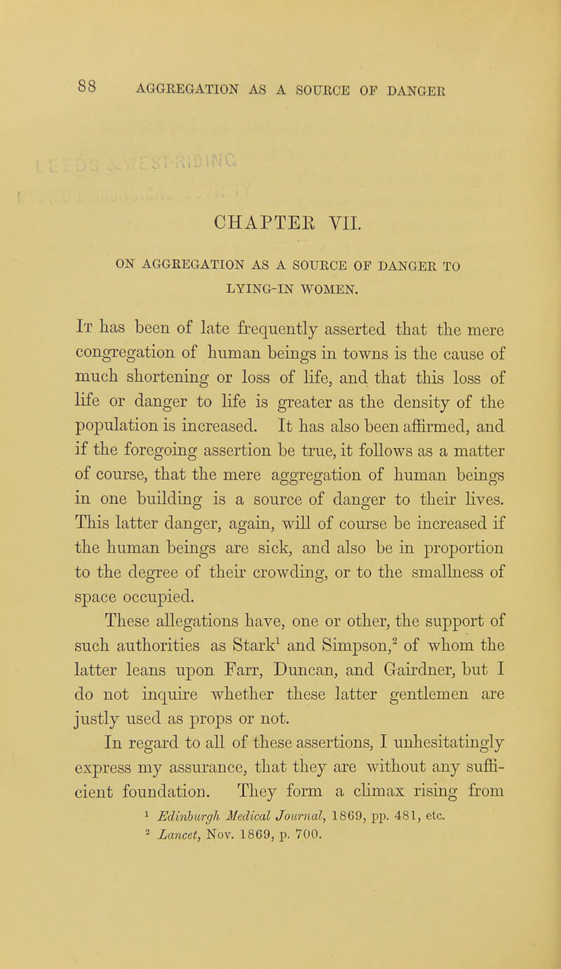 CHAPTER VIL ON AGGREGATION AS A SOURCE OP DANGER TO LYING-IN WOMEN. It has been of late frequently asserted that tlie mere congregation of liuroan beings in towns is the cause of much shortening or loss of life, and that this loss of life or danger to life is greater as the density of the population is increased. It has also been affirmed, and if the foregoing assertion be true, it foUows as a matter of course, that the mere aggregation of human beings in one building is a source of danger to their lives. This latter danger, again, wiU of course be increased if the human beings are sick, and also be in proportion to the degree of their crowding, or to the smallness of space occupied. These allegations have, one or other, the support of such authorities as Stark^ and Simpson,^ of whom the latter leans upon Farr, Duncan, and Gairdner, but I do not inquire whether these latter gentlemen are justly used as props or not. In regard to all of these assertions, I unhesitatingly express my assurance, that they are without any suffi- cient foundation. They form a climax rising from ^ Edinburgh Medical Journal, 1869, pp. 481, etc. 2 Lancet, Nov. 1869, p. 700.