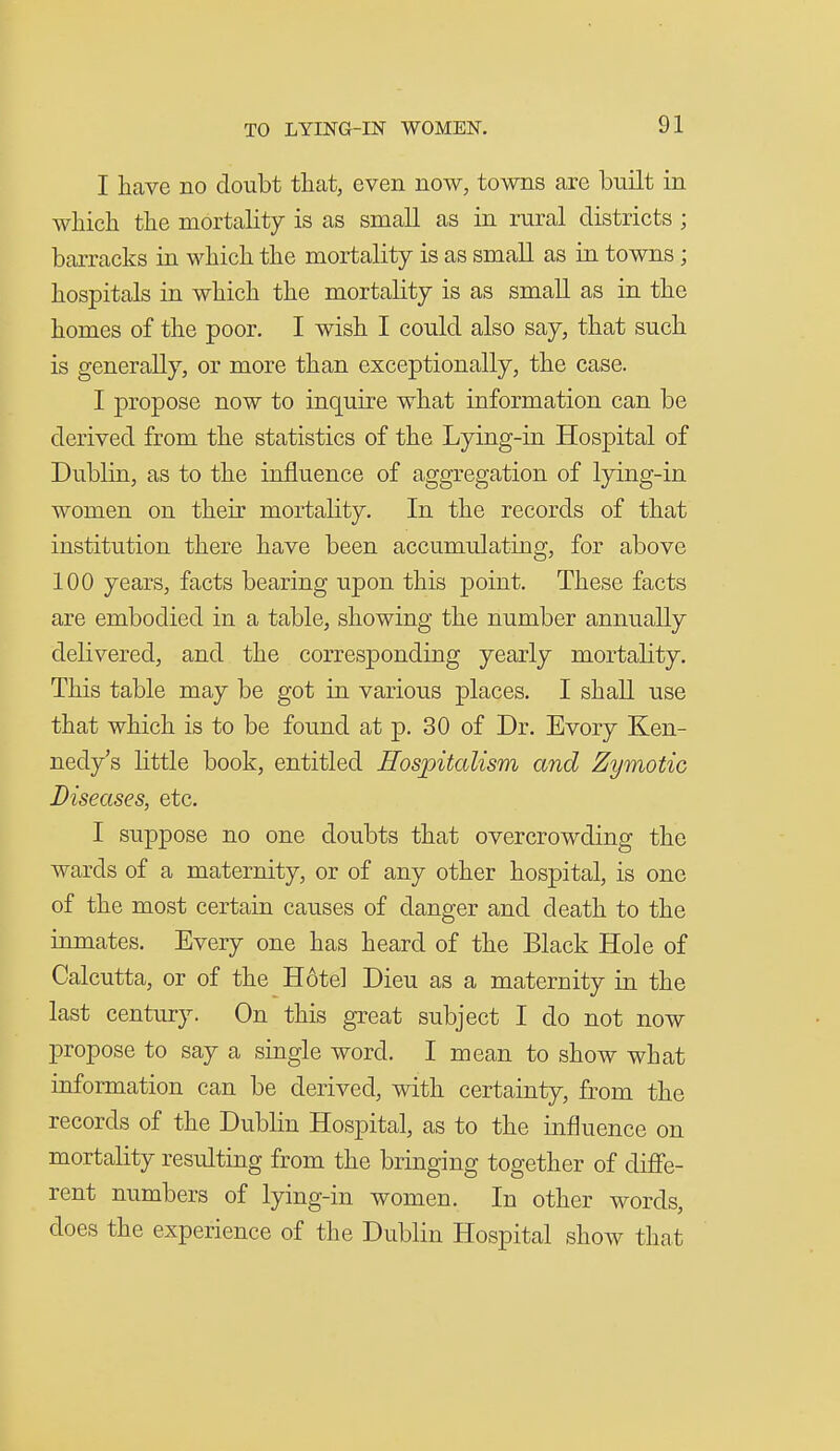 I have no doubt that, even now, towns are built in which the mortality is as small as in rural districts ; barracks in which the mortality is as small as in towns; hospitals in which the mortality is as small as in the homes of the poor. I wish I could also say, that such is generally, or more than exceptionally, the case. I propose now to inquire what information can be derived from the statistics of the Lying-in Hospital of Dublin, as to the influence of aggregation of lying-in women on their mortality. In the records of that institution there have been accumulating, for above 100 years, facts bearing upon this point. These facts are embodied in a table, showing the number annually delivered, and the corresponding yearly mortality. This table may be got in various places. I shall use that which is to be found at p. 30 of Dr. Every Ken- nedy's little book, entitled Hospitalism and Zymotic Diseases, etc. I suppose no one doubts that overcrowding the wards of a maternity, or of any other hospital, is one of the most certain causes of danger and death to the inmates. Every one has heard of the Black Hole of Calcutta, or of the Hotel Dieu as a maternity in the last century. On this great subject I do not now propose to say a single word. I mean to show what information can be derived, with certainty, from the records of the Dublin Hospital, as to the influence on mortality residting from the bringing together of diffe- rent numbers of lying-in women. In other words, does the experience of the Dublin Hospital show that