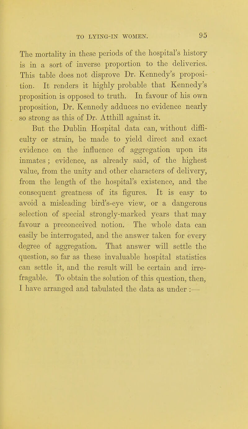 The mortality in these periods of the hospital's history is in a sort of inverse proportion to the deliveries. This table does not disprove Dr. Kennedy's proposi- tion. It renders it highly probable that Kennedy's proposition is opposed to truth. In favour of his own proposition, Dr. Kennedy adduces no evidence nearly so strong as this of Dr. AtthiU against it. But the Dublin Hospital data can, without diffi- culty or strain, be made to yield direct and exact evidence on the influence of aggregation upon its inmates; evidence, as already said, of the highest value, from the unity and other characters of delivery, from the length of the hospital's existence, and the consequent greatness of its figures. It is easy to avoid a misleading bird's-eye view, or a dangerous selection of special strongly-marked years that may favour a preconceived notion. The whole data can easily be interrogated, and the answer taken for every degree of aggregation. That answer will settle the question, so far as these invaluable hospital statistics can settle it, and the result will be certain and irre- fragable. To obtain the solution of this question, then, I have arranged and tabulated the data as under :—