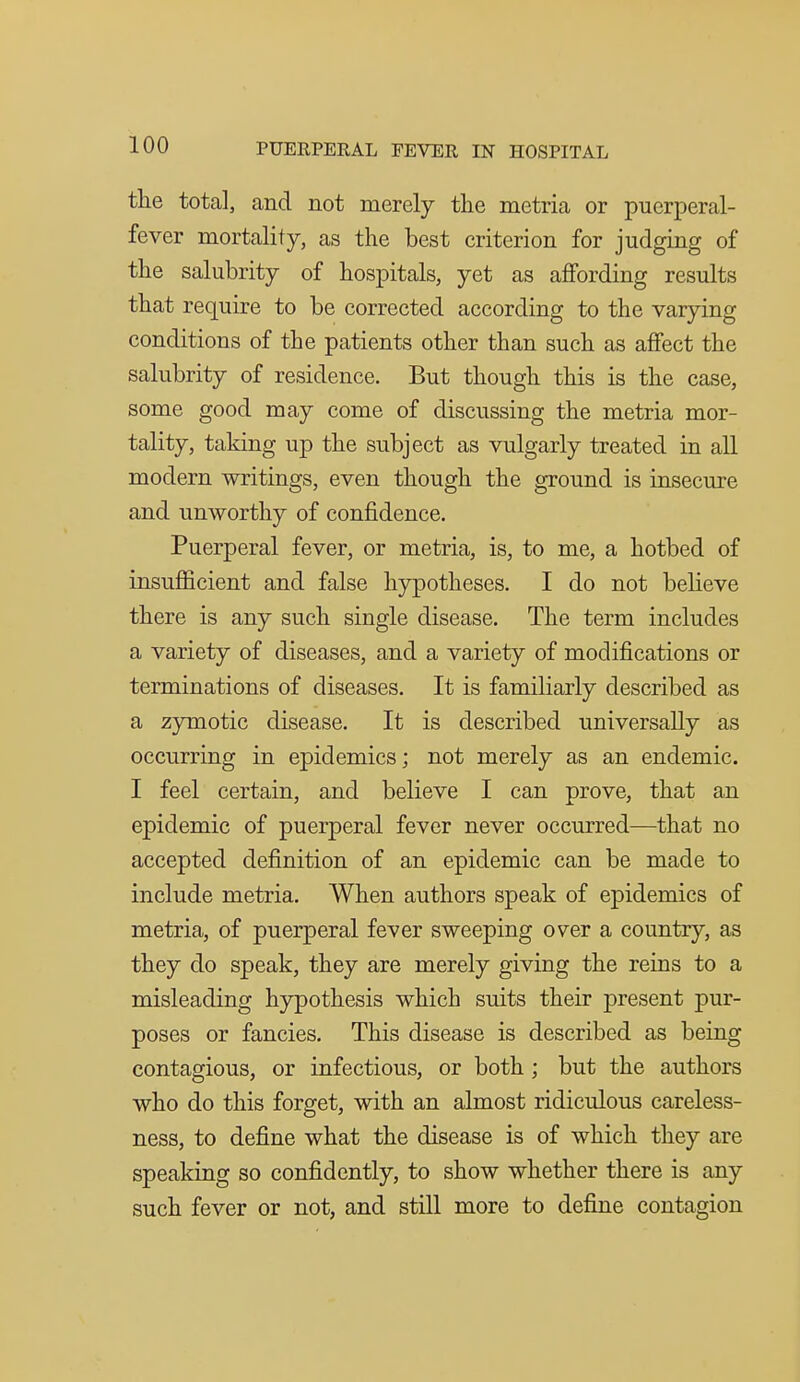 the total, and not merely the metria or puerperal- fever mortality, as the best criterion for judging of the salubrity of hospitals, yet as affording results that require to be corrected according to the varying conditions of the patients other than such as affect the salubrity of residence. But though this is the case, some good may come of discussing the metria mor- tality, taldng up the subject as vulgarly treated in all modern writings, even though the ground is insecure and unworthy of confidence. Puerperal fever, or metria, is, to me, a hotbed of insufficient and false hypotheses. I do not believe there is any such single disease. The term includes a variety of diseases, and a variety of modifications or terminations of diseases. It is familiarly described as a zymotic disease. It is described universally as occurring in epidemics; not merely as an endemic. I feel certain, and believe I can prove, that an epidemic of puerperal fever never occurred—that no accepted definition of an epidemic can be made to include metria. When authors speak of epidemics of metria, of puerperal fever sweeping over a country, as they do speak, they are merely giving the reins to a misleading hypothesis which suits their present pur- poses or fancies. This disease is described as being contagious, or infectious, or both ; but the authors who do this forget, with an almost ridiculous careless- ness, to define what the disease is of which they are speaking so confidently, to show whether there is any such fever or not, and still more to define contagion