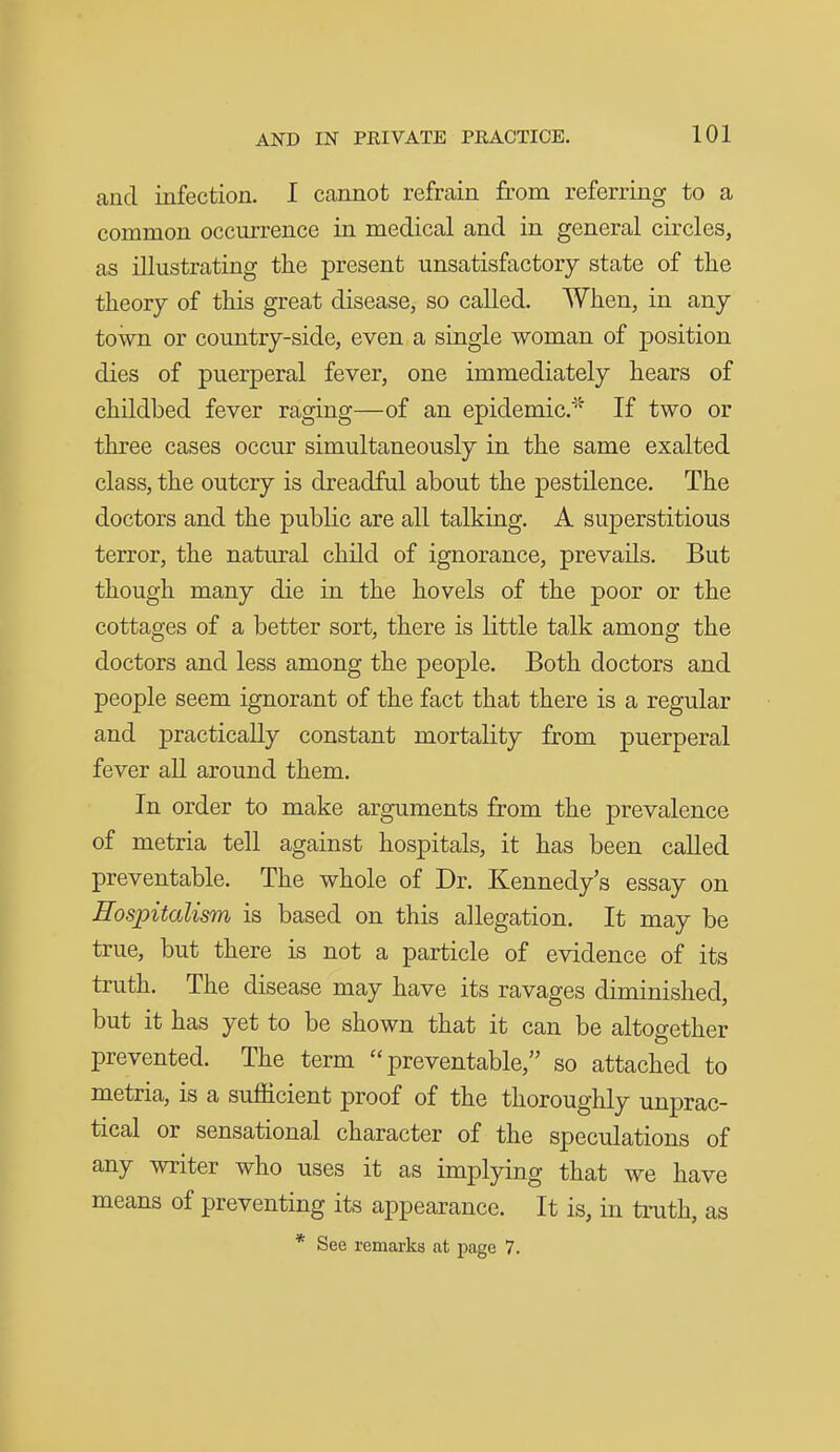 and infection. I cannot refrain from referring to a common occurrence in medical and in general circles, as illustrating the present unsatisfactory state of the theory of this great disease, so called. When, in any town or country-side, even a single woman of position dies of puerperal fever, one immediately hears of childbed fever raging—of an epidemic.' If two or three cases occur simultaneously in the same exalted class, the outcry is dreadful about the pestilence. The doctors and the public are all talking. A superstitious terror, the natural child of ignorance, prevails. But though many die in the hovels of the poor or the cottages of a better sort, there is little talk among the doctors and less among the people. Both doctors and people seem ignorant of the fact that there is a regular and practically constant mortality from puerperal fever all around them. In order to make arguments from the prevalence of metria tell against hospitals, it has been called preventable. The whole of Dr. Kennedy's essay on Hospitalism is based on this allegation. It may be true, but there is not a particle of evidence of its truth. The disease may have its ravages diminished, but it has yet to be shown that it can be altogether prevented. The term preventable, so attached to metria, is a sufficient proof of the thoroughly unprac- tical or sensational character of the speculations of any writer who uses it as implying that we have means of preventing its appearance. It is, in truth, as * See remarks at page 7.