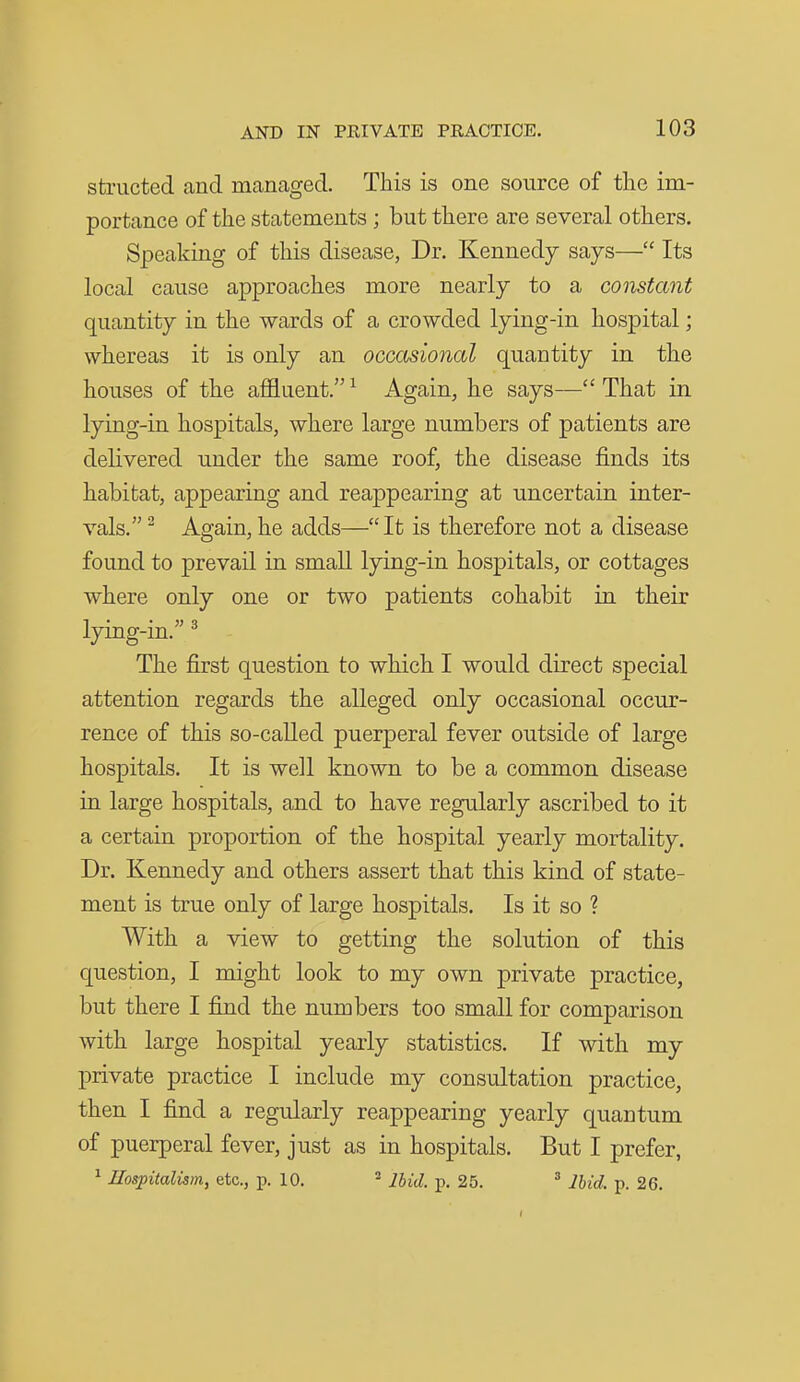 structed and managed. This is one source of the im- portance of the statements ; but there are several others. Speaking of this disease, Dr. Kennedy says— Its local cause approaches more nearly to a constant quantity in the wards of a crowded lying-in hospital; whereas it is only an occcisional quantity in the houses of the aflfluent. ^ Again, he says— That in lying-in hospitals, where large numbers of patients are delivered under the same roof, the disease finds its habitat, appearing and reappearing at uncertain inter- vals, ^ Again, he adds—It is therefore not a disease found to prevail in small lying-in hospitals, or cottages where only one or two patients cohabit in their lying-in. ^ The first question to which I would direct special attention regards the alleged only occasional occur- rence of this so-called puerperal fever outside of large hospitals. It is well known to be a common disease in large hospitals, and to have regularly ascribed to it a certain proportion of the hospital yearly mortality. Dr. Kennedy and others assert that this kind of state- ment is true only of large hospitals. Is it so ? With a view to getting the solution of this question, I might look to my own private practice, but there I find the numbers too small for comparison with large hospital yearly statistics. If with my private practice I include my consultation practice, then I find a regularly reappearing yearly quantum of puerperal fever, just as in hospitals. But I prefer, ^ Uospitalism, etc., p. 10. * Ihid. p. 25. ^ Ihid. p. 26.