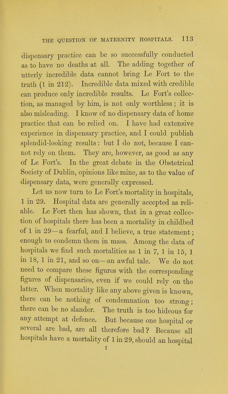 dispensary practice can be so successfully conducted as to have no deaths at all. The adding together of utterly incredible data cannot bring Le Fort to the truth (1 in 212). Incredible data mixed with credible can produce only incredible results. Le Fort's collec- tion, as managed by him, is not only worthless; it is also misleading. I know of no dispensary data of home practice that can be relied on. I have had extensive experience in dispensary practice, and I could publish splendid-looking results : but I do not, because I can- not rely on them. They are, however, as good as any of Le Fort's. In the great debate in the Obstetrical Society of Dublin, opinions like mine, as to the value of dispensary data, were generally expressed. Let us now turn to Le Fort's mortality in hospitals, 1 in 29. Hospital data are generally accepted as reli- able. Le Fort then has shown, that in a great collec- tion of hospitals there has been a mortality in childbed of 1 in 29—a fearful, and I believe, a true statement; enough to condemn them in mass. Among the data of hospitals we find such mortalities as 1 in 7, 1 in 15, 1 in 18, 1 in 21, and so on—an awful tale. We do not need to compare these figures with the corresponding figures of dispensaries, even if we could rely on the latter. When mortality like any above given is known, there can be nothing of condemnation too strong; there can be no slander. The truth is too hideous for any attempt at defence. But because one hospital or several are bad, are aU therefore bad? Because all hospitals have a mortality of 1 in 29, should an hospital I