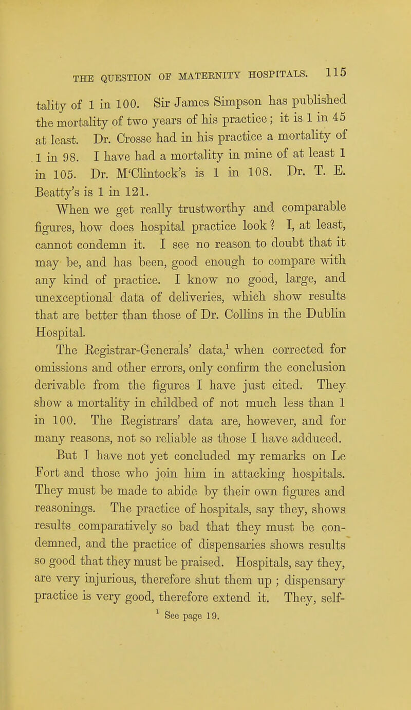 tality of 1 in 100. Sir James Simpson lias iDublislied the mortality of two years of his practice; it is 1 in 45 at least. Dr. Crosse had in his practice a mortality of , 1 in 98. I have had a mortality in mine of at least 1 in 105. Dr. M'CHntock's is 1 in 108. Dr. T. E. Beatty's is 1 in 121. When we get really trustworthy and comparable figures, how does hospital practice look ? I, at least, cannot condemn it. I see no reason to doubt that it may be, and has been, good enough to compare with any kind of practice. I know no good, large, and unexceptional data of deliveries, which show results that are better than those of Dr. Collins in the Dublin Hospital. The Eegistrar-Generals' data,^ when corrected for omissions and other errors, only confirm the conclusion derivable from the figures I have just cited. They show a mortality in childbed of not much less than 1 in 100. The Registrars' data are, however, and for many reasons, not so reliable as those I have adduced. But I have not yet concluded my remarks on Le Fort and those who join him in attacking hospitals. They must be made to abide by their own figures and reasonings. The practice of hospitals, say they, shows results comparatively so bad that they must be con- demned, and the practice of dispensaries shows results so good that they must be praised. Hospitals, say they, are very mjurious, therefore shut them up ; dispensary practice is very good, therefore extend it. They, self- ^ See page 19.